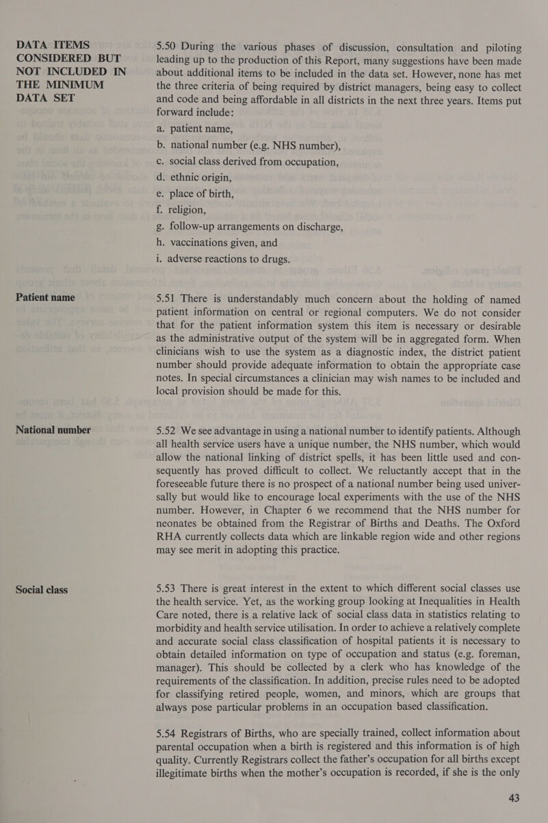 DATA ITEMS CONSIDERED BUT NOT INCLUDED IN THE MINIMUM DATA SET Patient name National number Social class 5.50 During the various phases of discussion, consultation and _ piloting leading up to the production of this Report, many suggestions have been made about additional items to be included in the data set. However, none has met the three criteria of being required by district managers, being easy to collect and code and being affordable in all districts in the next three years. Items put forward include: . patient name, . national number (e.g. NHS number), . social class derived from occupation, . ethnic origin, . place of birth, religion, . follow-up arrangements on discharge, Dp 909 Bre Oe SF EO! Gos & . vaccinations given, and we . adverse reactions to drugs. 5.51 There is understandably much concern about the holding of named patient information on central or regional computers. We do not consider that for the patient information system this item is necessary or desirable as the administrative output of the system will be in aggregated form. When clinicians wish to use the system as a diagnostic index, the district patient number should provide adequate information to obtain the appropriate case notes. In special circumstances a clinician may wish names to be included and local provision should be made for this. 5.52 We see advantage in using a national number to identify patients. Although all health service users have a unique number, the NHS number, which would allow the national linking of district spells, it has been little used and con- sequently has proved difficult to collect. We reluctantly accept that in the foreseeable future there is no prospect of a national number being used univer- sally but would like to encourage local experiments with the use of the NHS number. However, in Chapter 6 we recommend that the NHS number for neonates be obtained from the Registrar of Births and Deaths. The Oxford RHA currently collects data which are linkable region wide and other regions may see merit in adopting this practice. 5.53 There is great interest in the extent to which different social classes use the health service. Yet, as the working group looking at Inequalities in Health Care noted, there is a relative lack of social class data in statistics relating to morbidity and health service utilisation. In order to achieve a relatively complete and accurate social class classification of hospital patients it is necessary to obtain detailed information on type of occupation and status (e.g. foreman, manager). This should be collected by a clerk who has knowledge of the requirements of the classification. In addition, precise rules need to be adopted for classifying retired people, women, and minors, which are groups that always pose particular problems in an occupation based classification. 5.54 Registrars of Births, who are specially trained, collect information about parental occupation when a birth is registered and this information is of high quality. Currently Registrars collect the father’s occupation for all births except illegitimate births when the mother’s occupation is recorded, if she is the only