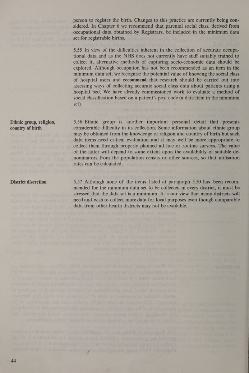 Ethnic group, religion, country of birth District discretion 44 person to register the birth. Changes to this practice are currently being con- sidered. In Chapter 6 we recommend that parental social class, derived from occupational data obtained by Registrars, be included in the minimum data set for registrable births. 5.55 In view of the difficulties inherent in the collection of accurate occupa- tional data and as the NHS does not currently have staff suitably trained to collect it, alternative methods of capturing socio-economic data should be explored. Although occupation has not been recommended as an item in the minimum data set, we recognise the potential value of knowing the social class of hospital users and recommend that research should be carried out into assessing ways of collecting accurate social class data about patients using a hospital bed. We have already commissioned work to evaluate a method of social classification based on a patient’s post code (a data item in the minimum set). 5.56 Ethnic group is another important personal detail that presents considerable difficulty in its collection. Some information about ethnic group may be obtained from the knowledge of religion and country of birth but such data items need critical evaluation and it may well be more appropriate to collect them through properly planned ad hoc or routine surveys. The value of the latter will depend to some extent upon the availability of suitable de- nominators from the population census or other sources, so that utilisation rates can be calculated. 5.57 Although none of the items listed at paragraph 5.50 has been recom- mended for the minimum data set to be collected in every district, it must be stressed that the data set is a minimum. It is our view that many districts will need and wish to collect more data for local purposes even though comparable data from other health districts may not be available.