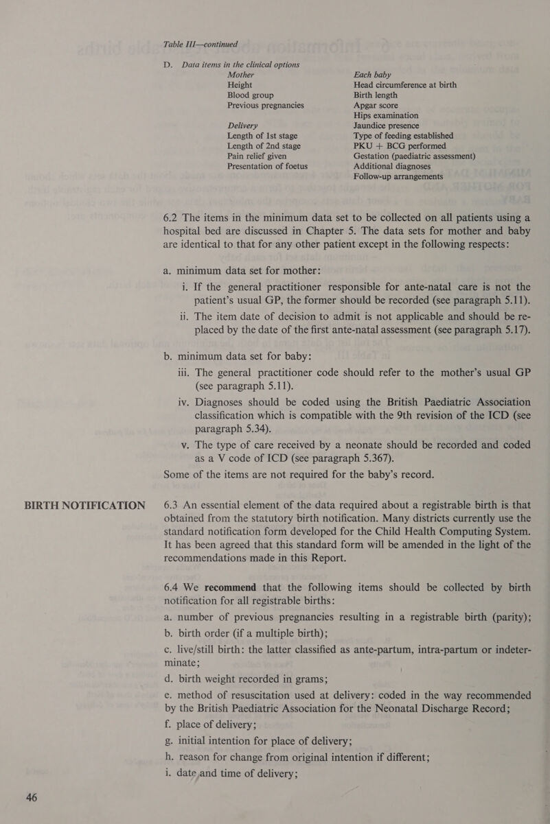 BIRTH NOTIFICATION 46 Table I1J—continued D. Data items in the clinical options Mother Each baby Height Head circumference at birth Blood group Birth length Previous pregnancies Apgar score Hips examination Delivery Jaundice presence Length of Ist stage Type of feeding established Length of 2nd stage PKU + BCG performed Pain relief given Gestation (paediatric assessment) Presentation of foetus Additional diagnoses Follow-up arrangements 6.2 The items in the minimum data set to be collected on all patients using a hospital bed are discussed in Chapter 5. The data sets for mother and baby are identical to that for any other patient except in the following respects: a. minimum data set for mother: i. If the general practitioner responsible for ante-natal care is not the patient’s usual GP, the former should be recorded (see paragraph 5.11). ii. The item date of decision to admit is not applicable and should be re- placed by the date of the first ante-natal assessment (see paragraph 5.17). b. minimum data set for baby: iii. The general practitioner code should refer to the mother’s usual GP (see paragraph 5.11). iv. Diagnoses should be coded using the British Paediatric Association classification which is compatible with the 9th revision of the ICD (see paragraph 5.34). v. The type of care received by a neonate should be recorded and coded as a V code of ICD (see paragraph 5.367). Some of the items are not required for the baby’s record. 6.3 An essential element of the data required about a registrable birth is that obtained from the statutory birth notification. Many districts currently use the standard notification form developed for the Child Health Computing System. It has been agreed that this standard form will be amended in the light of the recommendations made in this Report. 6.4 We recommend that the following items should be collected by birth notification for all registrable births: a. number of previous pregnancies resulting in a registrable birth (parity); b. birth order Gif a multiple birth); c. live/still birth: the latter classified as ante-partum, intra-partum or indeter- minate; d. birth weight recorded in grams; e. method of resuscitation used at delivery: coded in the way recommended by the British Paediatric Association for the Neonatal Discharge Record; f. place of delivery; g. initial intention for place of delivery; h. reason for change from original intention if different; i. date,and time of delivery;