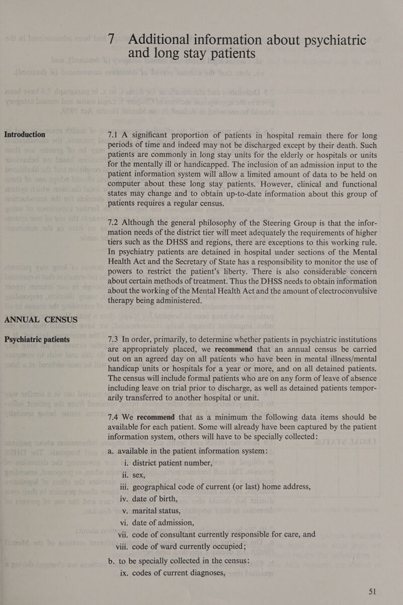 ANNUAL CENSUS Psychiatric patients 7 Additional information about psychiatric and long stay patients periods of time and indeed may not be discharged except by their death. Such patients are commonly in long stay units for the elderly or hospitals or units for the mentally ill or handicapped. The inclusion of an admission input to the patient information system will allow a limited amount of data to be held on computer about these long stay patients. However, clinical and functional states may change and to obtain up-to-date information about this group of patients requires a regular census. 7.2 Although the general philosophy of the Steering Group is that the infor- mation needs of the district tier will meet adequately the requirements of higher tiers such as the DHSS and regions, there are exceptions to this working rule. In psychiatry patients are detained in hospital under sections of the Mental Health Act and the Secretary of State has a responsibility to monitor the use of powers to restrict the patient’s liberty. There is also considerable concern about certain methods of treatment. Thus the DHSS needs to obtain information about the working of the Mental Health Act and the amount of electroconvulsive therapy being administered. 7.3 In order, primarily, to determine whether patients in psychiatric institutions are appropriately placed, we recommend that an annual census be carried out on an agreed day on all patients who have been in mental illness/mental handicap units or hospitals for a year or more, and on all detained patients. The census will include formal patients who are on any form of leave of absence including leave on trial prior to discharge, as well as detained patients tempor- arily transferred to another hospital or unit. 7.4 We recommend that as a minimum the following data items should be available for each patient. Some will already have been captured by the patient information system, others will have to be specially collected: a. available in the patient information system: i. district patient number, il. Sex, ili. geographical code of current (or last) home address, iv. date of birth, v. marital status, vi. date of admission, ‘vii. code of consultant currently responsible for care, and viii. code of ward currently occupied; b. to be specially collected in the census: ix. codes of current diagnoses,