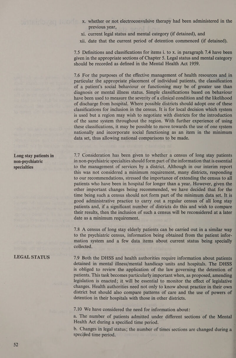 non-psychiatric specialties LEGAL STATUS 52 x. whether or not electroconvulsive therapy had been administered in the previous year, xi. current legal status and mental category (if detained), and xii. date that the current period of detention commenced (if detained). 7.5 Definitions and classifications for items i. to x. in paragraph 7.4 have been given in the appropriate sections of Chapter 5. Legal status and mental category should be recorded as defined in the Mental Health Act 1959. 7.6 For the purposes of the effective management of health resources and in particular the appropriate placement of individual patients, the classification of a patient’s social behaviour or functioning may be of greater use than diagnosis or mental illness status. Simple classifications based on behaviour have been used to measure the severity of a clinical condition and the likelihood of discharge from hospital. Where possible districts should adopt one of these classifications for inclusion in the census. It is for local decision which system is used but a region may wish to negotiate with districts for the introduction of the same system throughout the region. With further experience of using these classifications, it may be possible to move towards the use of one system nationally and incorporate social functioning as an item in the minimum data set, thus allowing national comparisons to be made. in non-psychiatric specialties should form part of the information that is essential to the management of services by a district. Although in our interim report this was not considered a minimum requirement, many districts, responding to our recommendations, stressed the importance of extending the census to all patients who have been in hospital for longer than a year. However, given the other important changes being recommended, we have decided that for the time being such a census should not form part of the minimum data set. It is good administrative practice to carry out a regular census of all long stay patients and, if a significant number of districts do this and wish to compare their results, then the inclusion of such a census will be reconsidered at a later date as a minimum requirement. 7.8 A census of long stay elderly patients can be carried out in a similar way to the psychiatric census, information being obtained from the patient infor- mation system and a few data items about current status being specially collected. 7.9 Both the DHSS and health authorities require information about patients detained in mental illness/mental handicap units and hospitals. The DHSS is obliged to review the application of the law governing the detention of patients. This task becomes particularly important when, as proposed, amending legislation is enacted; it will be essential to monitor the effect of legislative changes. Health authorities need not only to know about practice in their own district but should also compare patterns of care and the use of powers of detention in their hospitals with those in other districts. 7.10 We have considered the need for information about: a. The number of patients admitted under different sections of the Mental Health Act during a specified time period. b. Changes in legal status; the number of times sections are changed during a specified time period.