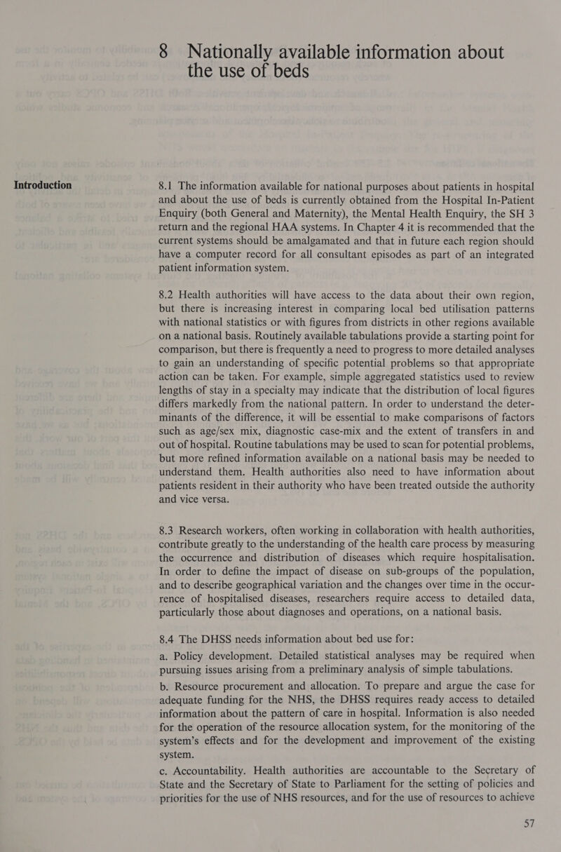 8 Nationally available information about the use of beds 8.1 The information available for national purposes about patients in hospital and about the use of beds is currently obtained from the Hospital In-Patient Enquiry (both General and Maternity), the Mental Health Enquiry, the SH 3 return and the regional HAA systems. In Chapter 4 it is recommended that the current systems should be amalgamated and that in future each region should have a computer record for all consultant episodes as part of an integrated patient information system. 8.2 Health authorities will have access to the data about their own region, but there is increasing interest in comparing local bed utilisation patterns with national statistics or with figures from districts in other regions available on a national basis. Routinely available tabulations provide a starting point for comparison, but there is frequently a need to progress to more detailed analyses to gain an understanding of specific potential problems so that appropriate action can be taken. For example, simple aggregated statistics used to review lengths of stay in a specialty may indicate that the distribution of local figures differs markedly from the national pattern. In order to understand the deter- minants of the difference, it will be essential to make comparisons of factors such as age/sex mix, diagnostic case-mix and the extent of transfers in and out of hospital. Routine tabulations may be used to scan for potential problems, but more refined information available on a national basis may be needed to understand them. Health authorities also need to have information about patients resident in their authority who have been treated outside the authority and vice versa. 8.3 Research workers, often working in collaboration with health authorities, contribute greatly to the understanding of the health care process by measuring the occurrence and distribution of diseases which require hospitalisation. In order to define the impact of disease on sub-groups of the population, and to describe geographical variation and the changes over time in the occur- rence of hospitalised diseases, researchers require access to detailed data, particularly those about diagnoses and operations, on a national basis. 8.4 The DHSS needs information about bed use for: a. Policy development. Detailed statistical analyses may be required when pursuing issues arising from a preliminary analysis of simple tabulations. b. Resource procurement and allocation. To prepare and argue the case for adequate funding for the NHS, the DHSS requires ready access to detailed information about the pattern of care in hospital. Information is also needed for the operation of the resource allocation system, for the monitoring of the system’s effects and for the development and improvement of the existing system. c. Accountability. Health authorities are accountable to the Secretary of State and the Secretary of State to Parliament for the setting of policies and priorities for the use of NHS resources, and for the use of resources to achieve