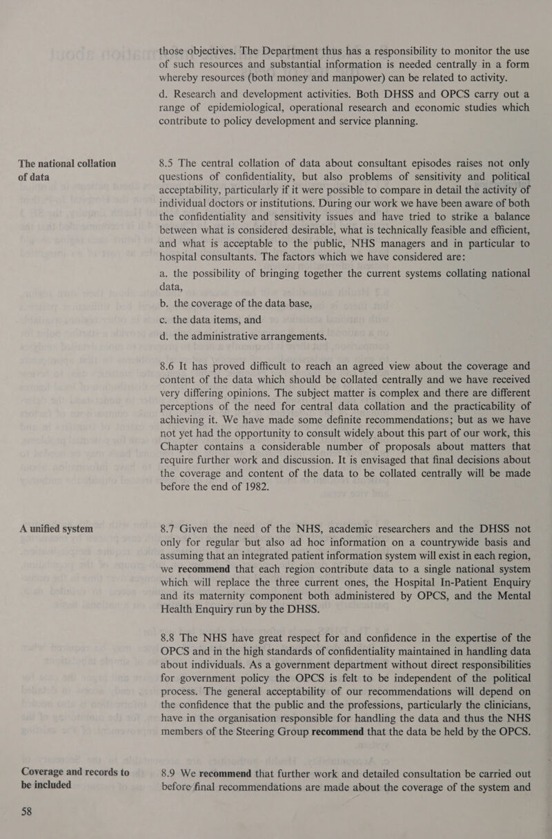 The national collation of data A unified system Coverage and records to be included 58 those objectives. The Department thus has a responsibility to monitor the use of such resources and substantial information is needed centrally in a form whereby resources (both money and manpower) can be related to activity. d. Research and development activities. Both DHSS and OPCS carry out a range of epidemiological, operational research and economic studies which contribute to policy development and service planning. 8.5 The central collation of data about consultant episodes raises not only questions of confidentiality, but also problems of sensitivity and political acceptability, particularly if it were possible to compare in detail the activity of individual doctors or institutions. During our work we have been aware of both the confidentiality and sensitivity issues and have tried to strike a balance between what is considered desirable, what is technically feasible and efficient, and what is acceptable to the public, NHS managers and in particular to hospital consultants. The factors which we have considered are: a. the possibility of bringing together the current systems collating national data, b. the coverage of the data base, c. the data items, and d. the administrative arrangements. 8.6 It has proved difficult to reach an agreed view about the coverage and content of the data which should be collated centrally and we have received very differing opinions. The subject matter is complex and there are different perceptions of the need for central data collation and the practicability of achieving it. We have made some definite recommendations; but as we have not yet had the opportunity to consult widely about this part of our work, this Chapter contains a considerable number of proposals about matters that require further work and discussion. It is envisaged that final decisions about the coverage and content of the data to be collated centrally will be made before the end of 1982. 8.7 Given the need of the NHS, academic researchers and the DHSS not only for regular but also ad hoc information on a countrywide basis and assuming that an integrated patient information system will exist in each region, we recommend that each region contribute data to a single national system which will replace the three current ones, the Hospital In-Patient Enquiry and its maternity component both administered by OPCS, and the Mental Health Enquiry run by the DHSS. 8.8 The NHS have great respect for and confidence in the expertise of the OPCS and in the high standards of confidentiality maintained in handling data about individuals. As a government department without direct responsibilities for government policy the OPCS is felt to be independent of the political process. The general acceptability of our recommendations will depend on the confidence that the public and the professions, particularly the clinicians, have in the organisation responsible for handling the data and thus the NHS members of the Steering Group recommend that the data be held by the OPCS. 8.9 We recommend that further work and detailed consultation be carried out before final recommendations are made about the coverage of the system and
