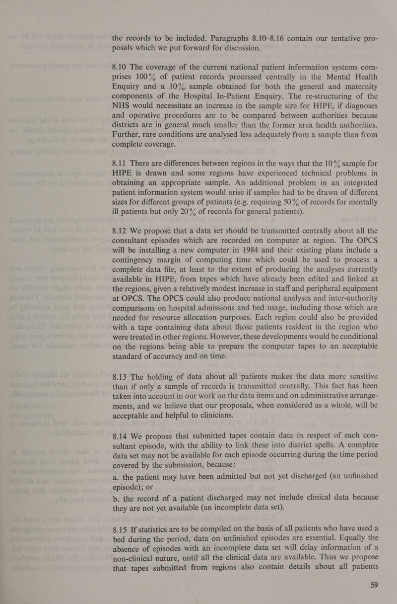 the records to be included. Paragraphs 8.10-8.16 contain our tentative pro- posals which we put forward for discussion. 8.10 The coverage of the current national patient information systems com- prises 100% of patient records processed centrally in the Mental Health Enquiry and a 10% sample obtained for both the general and maternity components of the Hospital In-Patient Enquiry. The re-structuring of the NHS would necessitate an increase in the sample size for HIPE, if diagnoses and operative procedures are to be compared between authorities because districts are in general much smaller than the former area health authorities. Further, rare conditions are analysed less adequately from a sample than from complete coverage. 8.11 There are differences between regions in the ways that the 10° sample for HIPE is drawn and some regions have experienced technical problems in obtaining an appropriate sample. An additional problem in an integrated patient information system would arise if samples had to be drawn of different sizes for different groups of patients (e.g. requiring 50% of records for mentally ill patients but only 20% of records for general patients). 8.12 We propose that a data set should be transmitted centrally about all the consultant episodes which are recorded on computer at region. The OPCS will be installing a new computer in 1984 and their existing plans include a contingency margin of computing time which could be used to process a complete data file, at least to the extent of producing the analyses currently available in HIPE, from tapes which have already been edited and linked at the regions, given a relatively modest increase in staff and peripheral equipment at OPCS. The OPCS could also produce national analyses and inter-authority comparisons on hospital admissions and bed usage, including those which are needed for resource allocation purposes. Each region could also be provided with a tape containing data about those patients resident in the region who were treated in other regions. However, these developments would be conditional on the regions being able to prepare the computer tapes to an acceptable standard of accuracy and on time. 8.13 The holding of data about all patients makes the data more sensitive than if only a sample of records is transmitted centrally. This fact has been taken into account in our work on the data items and on administrative arrange- ments, and we believe that our proposals, when considered as a whole, will be acceptable and helpful to clinicians. 8.14 We propose that submitted tapes contain data in respect of each con- sultant episode, with the ability to link these into district spells. A complete data set may not be available for each episode occurring during the time period covered by the submission, because: a. the patient may have been admitted but not yet discharged (an unfinished episode); or b. the record of a patient discharged may not include clinical data because they are not yet available (an incomplete data set). 8.15 If statistics are to be compiled on the basis of all patients who have used a bed during the period, data on unfinished episodes are essential. Equally the absence of episodes with an incomplete data set will delay information of a non-clinical nature, until all the clinical data are available. Thus we propose that tapes submitted from regions also contain details about all patients
