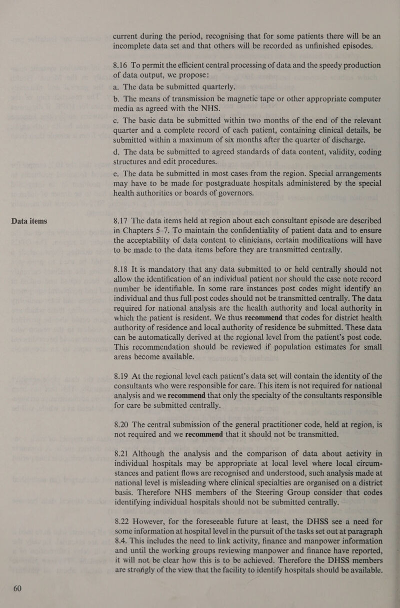 Data items 60 current during the period, recognising that for some patients there will be an incomplete data set and that others will be recorded as unfinished episodes. 8.16 To permit the efficient central processing of data and the speedy production of data output, we propose: a. The data be submitted quarterly. b. The means of transmission be magnetic tape or other appropriate computer media as agreed with the NHS. c. The basic data be submitted within two months of the end of the relevant quarter and a complete record of each patient, containing clinical details, be submitted within a maximum of six months after the quarter of discharge. d. The data be submitted to agreed standards of data content, validity, coding structures and edit procedures. e. The data be submitted in most cases from the region. Special arrangements may have to be made for postgraduate hospitals administered by the special health authorities or boards of governors. 8.17 The data items held at region about each consultant episode are described in Chapters 5-7. To maintain the confidentiality of patient data and to ensure the acceptability of data content to clinicians, certain modifications will have to be made to the data items before they are transmitted centrally. 8.18 It is mandatory that any data submitted to or held centrally should not allow the identification of an individual patient nor should the case note record number be identifiable. In some rare instances post codes might identify an individual and thus full post codes should not be transmitted centrally. The data required for national analysis are the health authority and local authority in which the patient is resident. We thus recommend that codes for district health authority of residence and local authority of residence be submitted. These data can be automatically derived at the regional level from the patient’s post code. This recommendation should be reviewed if population estimates for small areas become available. 8.19 At the regional level each patient’s data set will contain the identity of the consultants who were responsible for care. This item is not required for national analysis and we recommend that only the specialty of the consultants responsible for care be submitted centrally. 8.20 The central submission of the general practitioner code, held at region, is not required and we recommend that it should not be transmitted. 8.21 Although the analysis and the comparison of data about activity in individual hospitals may be appropriate at local level where local circum- stances and patient flows are recognised and understood, such analysis made at national level is misleading where clinical specialties are organised on a district basis. Therefore NHS members of the Steering Group consider that codes identifying individual hospitals should not be submitted centrally. 8.22 However, for the foreseeable future at least, the DHSS see a need for some information at hospital level in the pursuit of the tasks set out at paragraph 8.4. This includes the need to link activity, finance and manpower information and until the working groups reviewing manpower and finance have reported, it will not be clear how this is to be achieved. Therefore the DHSS members are strongly of the view that the facility to identify hospitals should be available.