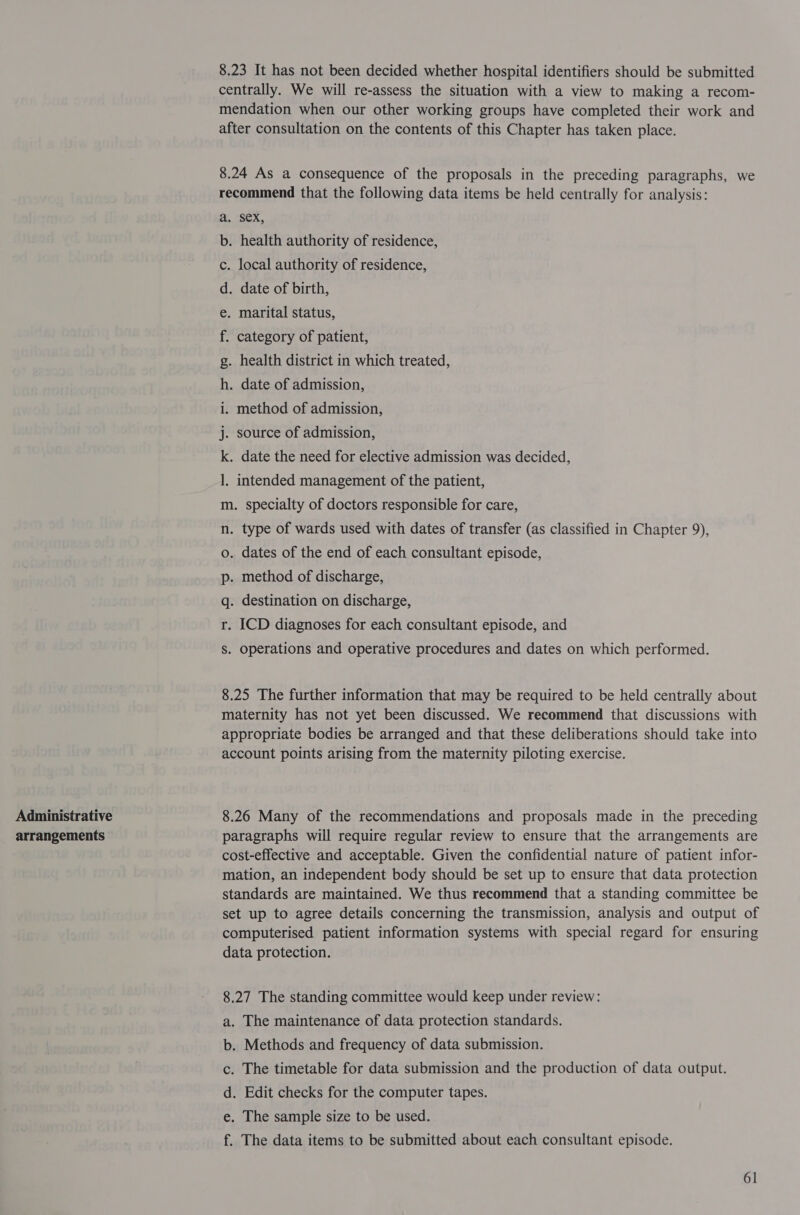 Administrative arrangements 8.23 It has not been decided whether hospital identifiers should be submitted centrally. We will re-assess the situation with a view to making a recom- mendation when our other working groups have completed their work and after consultation on the contents of this Chapter has taken place. 8.24 As a consequence of the proposals in the preceding paragraphs, we recommend that the following data items be held centrally for analysis: sex, . health authority of residence, . local authority of residence, . date of birth, . marital status, category of patient, . health district in which treated, . date of admission, “ite? rao a Nom oi ie i. method of admission, j. source of admission, k. date the need for elective admission was decided, ]. intended management of the patient, m. specialty of doctors responsible for care, n. type of wards used with dates of transfer (as classified in Chapter 9), . dates of the end of each consultant episode, . method of discharge, . destination on discharge, . ICD diagnoses for each consultant episode, and fo 15) ley eye eS . Operations and operative procedures and dates on which performed. 8.25 The further information that may be required to be held centrally about maternity has not yet been discussed. We recommend that discussions with appropriate bodies be arranged and that these deliberations should take into account points arising from the maternity piloting exercise. 8.26 Many of the recommendations and proposals made in the preceding paragraphs will require regular review to ensure that the arrangements are cost-effective and acceptable. Given the confidential nature of patient infor- mation, an independent body should be set up to ensure that data protection standards are maintained. We thus recommend that a standing committee be set up to agree details concerning the transmission, analysis and output of computerised patient information systems with special regard for ensuring data protection. 8.27 The standing committee would keep under review: . The maintenance of data protection standards. . Methods and frequency of data submission. The timetable for data submission and the production of data output. . Edit checks for the computer tapes. The sample size to be used. mm OG @ oF The data items to be submitted about each consultant episode.