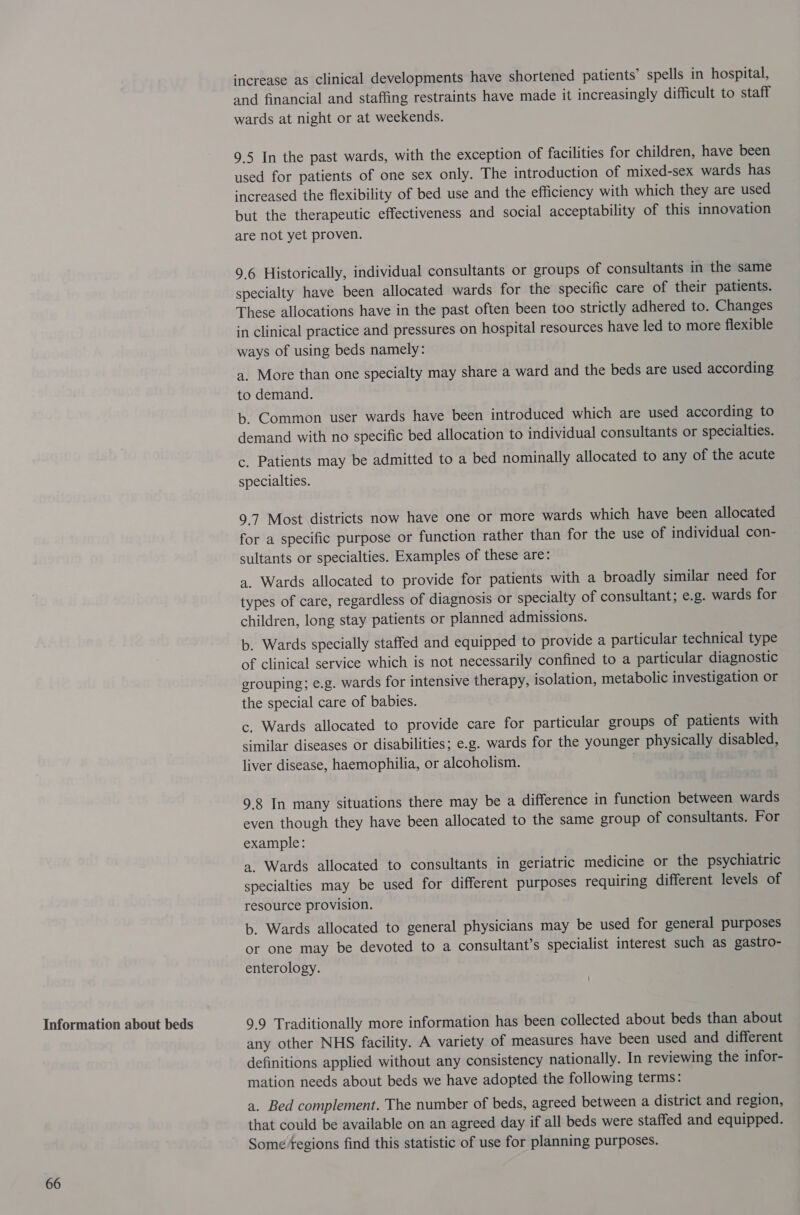 Information about beds 66 increase as clinical developments have shortened patients’ spells in hospital, and financial and staffing restraints have made it increasingly difficult to staff wards at night or at weekends. 9.5 In the past wards, with the exception of facilities for children, have been used for patients of one sex only. The introduction of mixed-sex wards has increased the flexibility of bed use and the efficiency with which they are used but the therapeutic effectiveness and social acceptability of this innovation are not yet proven. 9.6 Historically, individual consultants or groups of consultants in the same specialty have been allocated wards for the specific care of their patients. These allocations have in the past often been too strictly adhered to. Changes in clinical practice and pressures on hospital resources have led to more flexible ways of using beds namely: a. More than one specialty may share a ward and the beds are used according to demand. b. Common user wards have been introduced which are used according to demand with no specific bed allocation to individual consultants or specialties. c. Patients may be admitted to a bed nominally allocated to any of the acute specialties. 9.7 Most districts now have one or more wards which have been allocated for a specific purpose or function rather than for the use of individual con- sultants or specialties. Examples of these are: 4. Wards allocated to provide for patients with a broadly similar need for types of care, regardless of diagnosis or specialty of consultant; e.g. wards for children, long stay patients or planned admissions. b. Wards specially staffed and equipped to provide a particular technical type of clinical service which is not necessarily confined to a particular diagnostic grouping; e.g. wards for intensive therapy, isolation, metabolic investigation or the special care of babies. c. Wards allocated to provide care for particular groups of patients with similar diseases or disabilities; e.g. wards for the younger physically disabled, liver disease, haemophilia, or alcoholism. | 9.8 In many situations there may be a difference in function between wards even though they have been allocated to the same group of consultants. For example: a. Wards allocated to consultants in geriatric medicine or the psychiatric specialties may be used for different purposes requiring different levels of resource provision. b. Wards allocated to general physicians may be used for general purposes or one may be devoted to a consultant’s specialist interest such as gastro- enterology. 9.9 Traditionally more information has been collected about beds than about any other NHS facility. A variety of measures have been used and different definitions applied without any consistency nationally. In reviewing the infor- mation needs about beds we have adopted the following terms: a. Bed complement. The number of beds, agreed between a district and region, that could be available on an agreed day if all beds were staffed and equipped. Some fegions find this statistic of use for planning purposes.