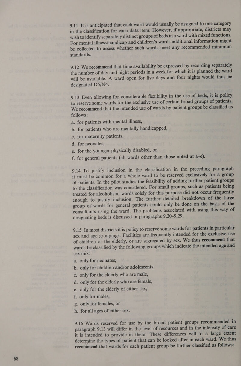 9.11 It is anticipated that each ward would usually be assigned to one category in the classification for each data item. However, if appropriate, districts may wish to identify separately distinct groups of beds in a ward with mixed functions. For mental illness/handicap and children’s wards additional information might be collected to assess whether such wards meet any recommended minimum standards. 9.12 We recommend that time availability be expressed by recording separately the number of day and night periods in a week for which it is planned the ward will be available. A ward open for five days and four nights would thus be designated D5/N4. 9.13 Even allowing for considerable flexibility in the use of beds, it is policy to reserve some wards for the exclusive use of certain broad groups of patients. We recommend that the intended use of wards by patient groups be classified as follows: a. for patients with mental illness, b. for patients who are mentally handicapped, c. for maternity patients, d. for neonates, e. for the younger physically disabled, or f. for general patients (all wards other than those noted at a-e). 9.14 To justify inclusion in the classification in the preceding paragraph ‘t must be common for a whole ward to be reserved exclusively for a group of patients. In the pilot studies the feasibility of adding further patient groups to the classification was considered. For small groups, such as patients being treated for alcoholism, wards solely for this purpose did not occur frequently enough to justify inclusion. The further detailed breakdown of the large group of wards for general patients could only be done on the basis of the consultants using the ward. The problems associated with using this way of designating beds is discussed in paragraphs 9.20-9.29. 9.15 In most districts it is policy to reserve some wards for patients in particular sex and age groupings. Facilities are frequently intended for the exclusive use of children or the elderly, or are segregated by sex. We thus recommend that wards be classified by the following groups which indicate the intended age and sex Mix: only for neonates, only for children and/or adolescents, only for the elderly who are male, only for the elderly who are female, only for males, a. b. C d. e. only for the elderly of either sex, 1; g. only for females, or h. for all ages of either sex. 9.16 Wards reserved for use by the broad patient groups recommended in paragraph 9.13 will differ in the level of resources and in the intensity of care it is intended to provide in them. These differences will to a large extent determine the types of patient that can be looked after in each ward. We thus recommend that wards for each patient group be further classified as follows: