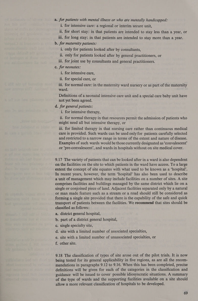 i. for intensive care: a regional or interim secure unit, ii. for short stay: in that patients are intended to stay less than a year, or iii. for long stay: in that patients are intended to stay more than a year. b. for maternity patients: i. only for patients looked after by consultants, ii. only for patients looked after by general practitioners, or ili. for joint use by consultants and general practitioners. c. for neonates: i. for intensive care, ii. for special care, or iii. for normal care: in the maternity ward nursery or as part of the maternity ward. Definitions of a neonatal intensive care unit and a special care baby unit have not yet been agreed. d. for general patients: i. for intensive therapy, ii. for normal therapy in that resources permit the admission of patients who might need all but intensive therapy, or iil. for limited therapy in that nursing care rather than continuous medical care is provided. Such wards can be used only for patients carefully selected and restricted to a narrow range in terms of the extent and nature of disease. Examples of such wards would be those currently designated as ‘convalescent’ or ‘pre-convalescent’, and wards in hospitals without on site medical cover. 9.17 The variety of patients that can be looked after in a ward is also dependent on the facilities on the site to which patients in the ward have access. To a large extent the concept of site equates with what used to be known as a ‘hospital’. In recent years, however, the term ‘hospital’ has also been used to describe a unit of management which may include facilities on a number of sites. A site comprises facilities and buildings managed by the same district which lie on a single or conjoined piece of land. Adjacent facilities separated only by a natural or man made feature such as a stream or a road should still be considered as forming a single site provided that there is the capability of the safe and quick transport of patients between the facilities. We recommend that sites should be classified as follows: . district general hospital, . part of a district general hospital, . single specialty site, . site with a limited number of associated specialties, . site with a limited number of unassociated specialties, or > oad oo Pp . Other site. 9.18 The classification of types of site arose out of the pilot trials. It is now being tested for its general applicability in five regions, as are all the recom- mendations in paragraphs 9.12 to 9.16. When this has been completed, precise definitions will be given for each of the categories in the classification and guidance will be issued to cover possible idiosyncratic situations. A summary of the type of wards and the supporting facilities available on a site should allow a more relevant classification of hospitals to be developed.