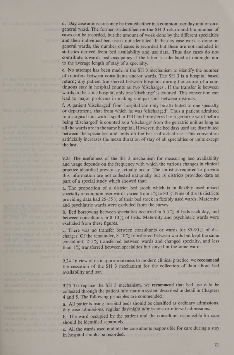 d. Day case admissions may be treated either in a common user day unit or ona general ward. The former is identified on the SH 3 return and the number of cases can be recorded, but the amount of work done by the different specialties and their individual bed use is not identified. If the day case work is done on general wards, the number of cases is recorded but these are not included in statistics derived from bed availability and use data. Thus day cases do not contribute towards bed occupancy if the latter is calculated at midnight nor to the average length of stay of a specialty. e. No attempt has been made in the SH 3 mechanism to identify the number of transfers between consultants and/or wards. The SH 3 is a hospital based return; any patient transferred between hospitals during the course of a con- tinuous stay in hospital counts as two ‘discharges’. If the transfer is between wards in the same hospital only one ‘discharge’ is counted. This convention can lead to major problems in making comparisons between districts. f. A patient ‘discharged’ from hospital can only be attributed to one specialty or department, that from which he was ‘discharged’. Thus a patient admitted to a surgical unit with a spell in ITU and transferred to a geriatric ward before being “discharged’ is counted as a ‘discharge’ from the geriatric unit as long as all the wards are in the same hospital. However, the bed days used are distributed between the specialties and units on the basis of actual use. This convention artificially increases the mean duration of stay of all specialties or units except the last. 9.23 The usefulness of the SH 3 mechanism for measuring bed availability and usage depends on the frequency with which the various changes in clinical practice identified previously actually occur. The statistics required to provide this information are not collected nationally but 16 districts provided data as part of a special study which showed that: a. The proportion of a district bed stock which is in flexibly used mixed specialty or common user wards varied from 5% to 80%. Nine of the 16 districts providing data had 25-35 % of their bed stock in flexibly used wards. Maternity and psychiatric wards were excluded from the survey. b. Bed borrowing between specialties occurred in 5-7 % of beds each day, and between consultants in 8-10°% of beds. Maternity and psychiatric wards were excluded from these figures. c. There was no transfer between consultants or wards for 85-90% of dis- charges. Of the remainder, 8-10 % transferred between wards but kept the same consultant, 2-5°% transferred between wards and changed specialty, and less than 1° transferred between specialties but stayed in the same ward. 9.24 In view of its inappropriateness to modern clinical practice, we recommend the cessation of the SH 3 mechanism for the collection of data about bed availability and use. 9.25 To replace the SH 3 mechanism, we recommend that bed use data be collected through the patient information system described in detail in Chapters 4 and 5. The following principles are commended: a. All patients using hospital beds should be classified as ordinary admissions, day case admissions, regular day/night admissions or interval admissions. b. The ward occupied by the patient and the consultant responsible for care should be identified separately. c. All the wards used and all the consultants responsible for care during a stay in hospital should be recorded.