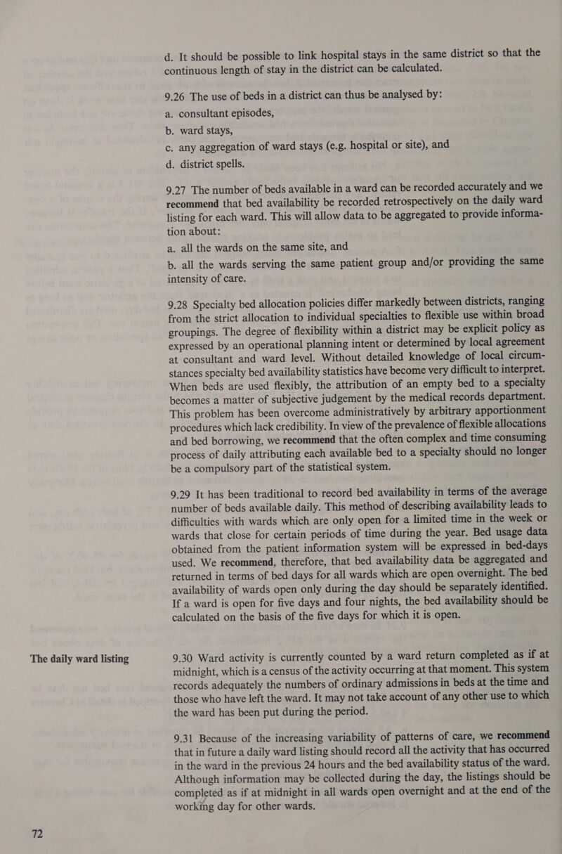 The daily ward listing 72 d. It should be possible to link hospital stays in the same district so that the continuous length of stay in the district can be calculated. 9.26 The use of beds in a district can thus be analysed by: a. consultant episodes, b. ward stays, c. any aggregation of ward stays (e.g. hospital or site), and d. district spells. 9.27 The number of beds available in a ward can be recorded accurately and we recommend that bed availability be recorded retrospectively on the daily ward listing for each ward. This will allow data to be aggregated to provide informa- tion about: a. all the wards on the same site, and b. all the wards serving the same patient group and/or providing the same intensity of care. 9.28 Specialty bed allocation policies differ markedly between districts, ranging from the strict allocation to individual specialties to flexible use within broad groupings. The degree of flexibility within a district may be explicit policy as expressed by an operational planning intent or determined by local agreement at consultant and ward level. Without detailed knowledge of local circum- stances specialty bed availability statistics have become very difficult to interpret. When beds are used flexibly, the attribution of an empty bed to a specialty becomes a matter of subjective judgement by the medical records department. This problem has been overcome administratively by arbitrary apportionment procedures which lack credibility. In view of the prevalence of flexible allocations and bed borrowing, we recommend that the often complex and time consuming process of daily attributing each available bed to a specialty should no longer be a compulsory part of the statistical system. 9.29 It has been traditional to record bed availability in terms of the average number of beds available daily. This method of describing availability leads to difficulties with wards which are only open for a limited time in the week or wards that close for certain periods of time during the year. Bed usage data obtained from the patient information system will be expressed in bed-days used. We recommend, therefore, that bed availability data be aggregated and returned in terms of bed days for all wards which are open overnight. The bed availability of wards open only during the day should be separately identified. If a ward is open for five days and four nights, the bed availability should be calculated on the basis of the five days for which it is open. 9.30 Ward activity is currently counted by a ward return completed as if at midnight, which is a census of the activity occurring at that moment. This system records adequately the numbers of ordinary admissions in beds at the time and those who have left the ward. It may not take account of any other use to which the ward has been put during the period. 9.31 Because of the increasing variability of patterns of care, we recommend that in future a daily ward listing should record all the activity that has occurred in the ward in the previous 24 hours and the bed availability status of the ward. Although information may be collected during the day, the listings should be completed as if at midnight in all wards open overnight and at the end of the working day for other wards.