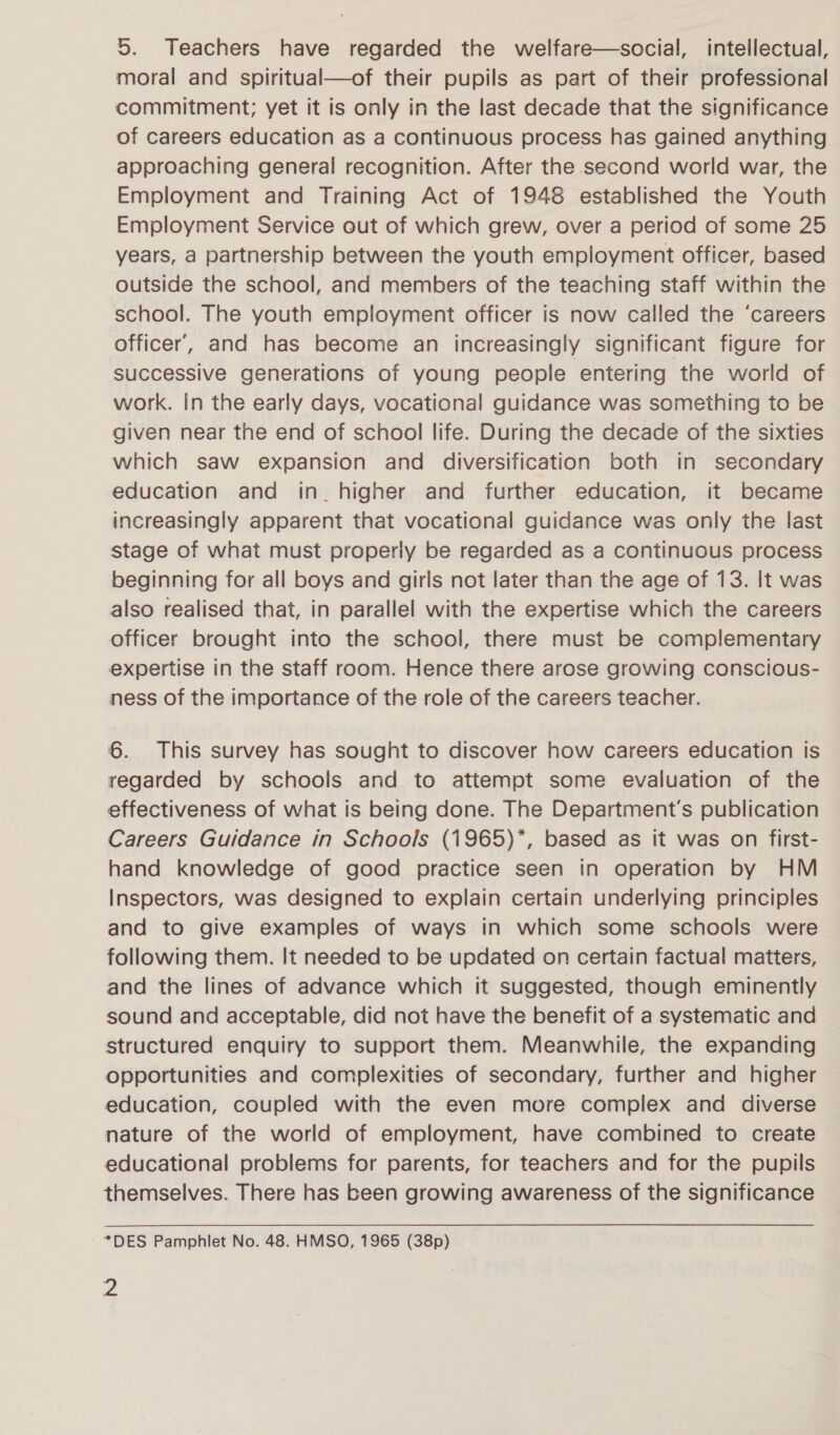 5. Teachers have regarded the welfare—social, intellectual, moral and spiritual—of their pupils as part of their professional commitment; yet it is only in the last decade that the significance of careers education as a continuous process has gained anything approaching general recognition. After the second world war, the Employment and Training Act of 1948 established the Youth Employment Service out of which grew, over a period of some 25 years, a partnership between the youth employment officer, based outside the school, and members of the teaching staff within the school. The youth employment officer is now called the ‘careers officer’, and has become an increasingly significant figure for successive generations of young people entering the world of work. In the early days, vocational guidance was something to be given near the end of school life. During the decade of the sixties which saw expansion and diversification both in secondary education and in_ higher and further education, it became increasingly apparent that vocational guidance was only the last stage of what must properly be regarded as a continuous process beginning for all boys and girls not later than the age of 13. It was also realised that, in parallel with the expertise which the careers officer brought into the school, there must be complementary expertise in the staff room. Hence there arose growing conscious- ness of the importance of the role of the careers teacher. 6. This survey has sought to discover how careers education is regarded by schools and to attempt some evaluation of the effectiveness of what is being done. The Department's publication Careers Guidance in Schools (1965)*, based as it was on first- hand knowledge of good practice seen in operation by HM Inspectors, was designed to explain certain underlying principles and to give examples of ways in which some schools were following them. It needed to be updated on certain factual matters, and the lines of advance which it suggested, though eminently sound and acceptable, did not have the benefit of a systematic and structured enquiry to support them. Meanwhile, the expanding opportunities and complexities of secondary, further and higher education, coupled with the even more complex and diverse nature of the world of employment, have combined to create educational problems for parents, for teachers and for the pupils themselves. There has been growing awareness of the significance *DES Pamphlet No. 48. HMSO, 1965 (38p)