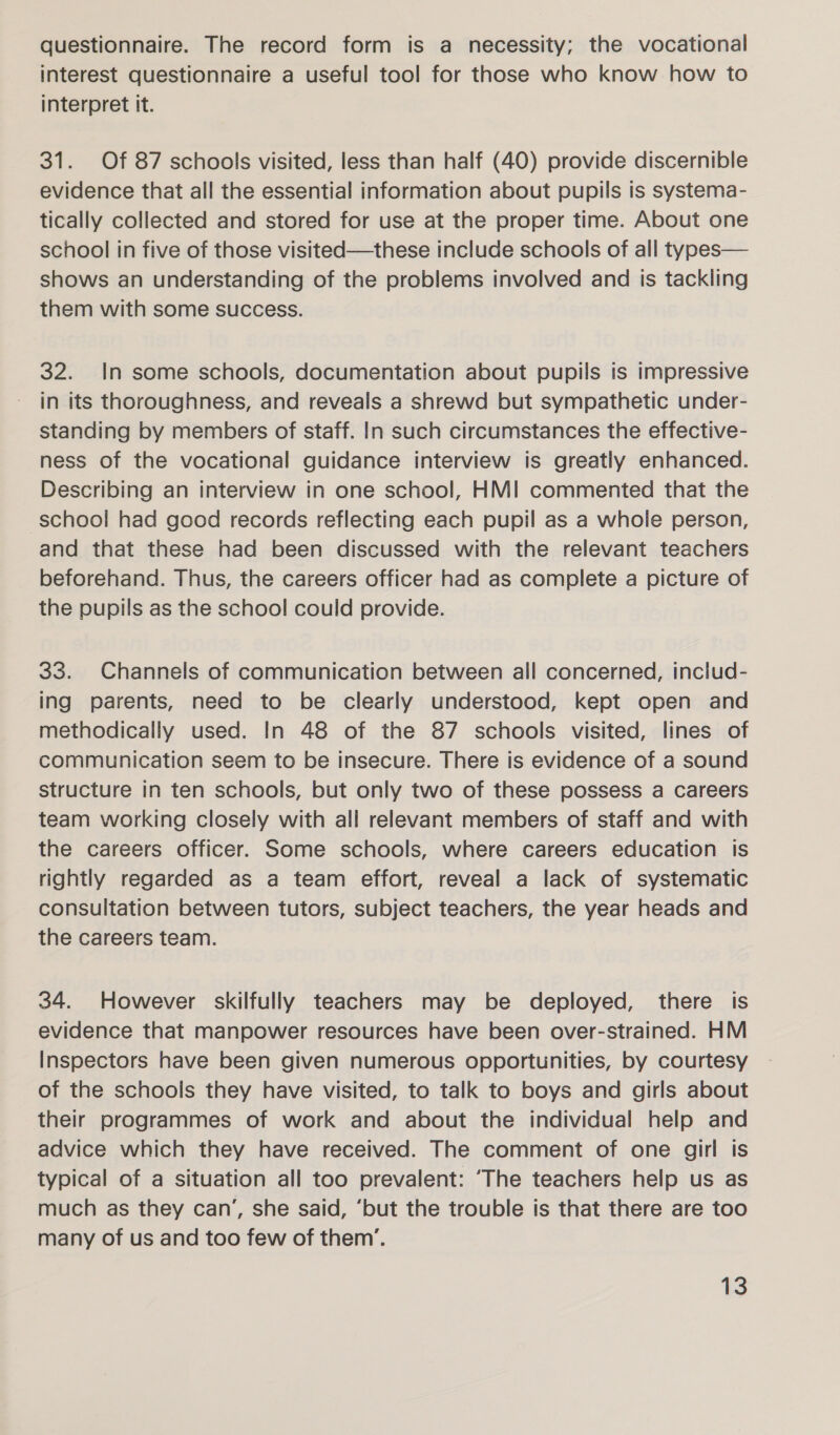 questionnaire. The record form is a necessity; the vocational interest questionnaire a useful tool for those who know how to interpret it. 31. Of 87 schools visited, less than half (40) provide discernible evidence that all the essential information about pupils is systema- tically collected and stored for use at the proper time. About one school in five of those visited—these include schools of all types— shows an understanding of the problems involved and is tackling them with some success. 32. In some schools, documentation about pupils is impressive in its thoroughness, and reveals a shrewd but sympathetic under- standing by members of staff. In such circumstances the effective- ness of the vocational guidance interview is greatly enhanced. Describing an interview in one school, HMI commented that the school had good records reflecting each pupil as a whole person, and that these had been discussed with the relevant teachers beforehand. Thus, the careers officer had as complete a picture of the pupils as the school could provide. 33. Channels of communication between all concerned, includ- ing parents, need to be clearly understood, kept open and methodically used. In 48 of the 87 schools visited, lines of communication seem to be insecure. There is evidence of a sound structure In ten schools, but only two of these possess a careers team working closely with all relevant members of staff and with the careers officer. Some schools, where careers education is rightly regarded as a team effort, reveal a lack of systematic consultation between tutors, subject teachers, the year heads and the careers team. 34. However skilfully teachers may be deployed, there is evidence that manpower resources have been over-strained. HM Inspectors have been given numerous opportunities, by courtesy of the schools they have visited, to talk to boys and girls about their programmes of work and about the individual help and advice which they have received. The comment of one girl is typical of a situation all too prevalent: ‘The teachers help us as much as they can’, she said, ‘but the trouble is that there are too many of us and too few of them’.