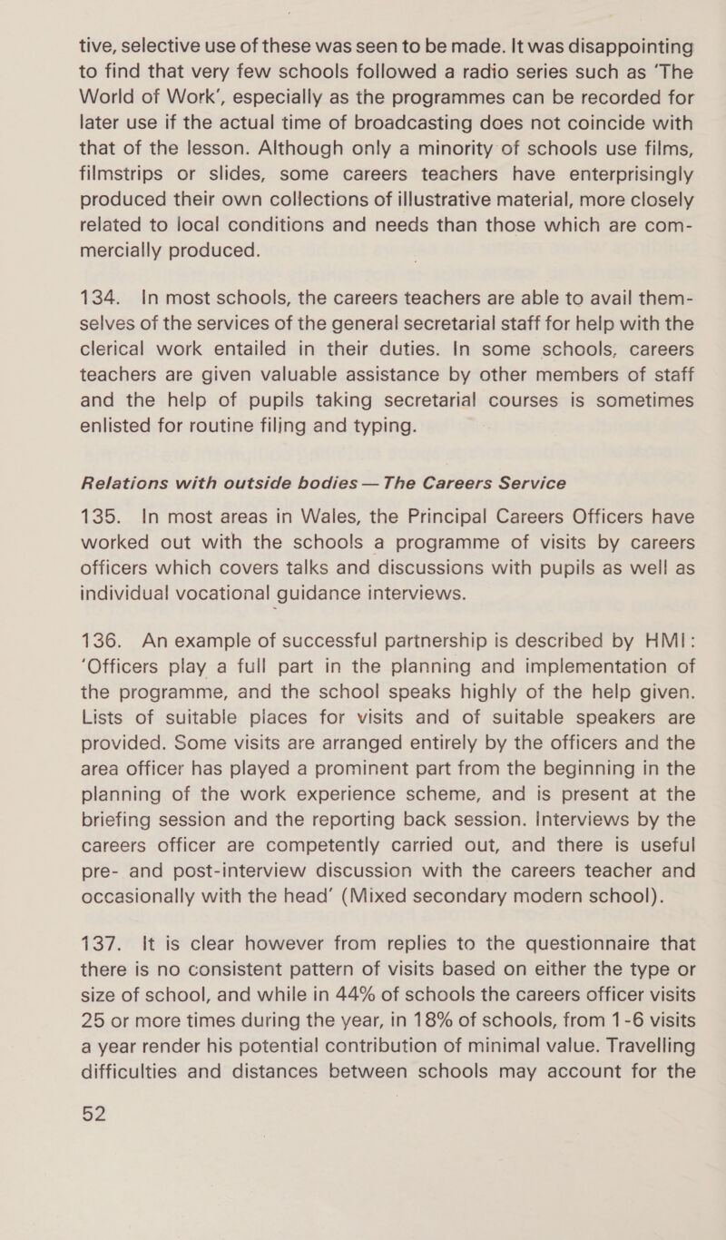 tive, selective use of these was seen to be made. It was disappointing to find that very few schools followed a radio series such as ‘The World of Work’, especially as the programmes can be recorded for later use if the actual time of broadcasting does not coincide with that of the lesson. Although only a minority of schools use films, filmstrips or slides, some careers teachers have enterprisingly produced their own collections of illustrative material, more closely related to local conditions and needs than those which are com- mercially produced. 134. In most schools, the careers teachers are able to avail them- selves of the services of the general secretarial staff for help with the clerical work entailed in their duties. In some schools, careers teachers are given valuable assistance by other members of staff and the help of pupils taking secretarial courses is sometimes enlisted for routine filing and typing. Relations with outside bodies — The Careers Service 135. In most areas in Wales, the Principal Careers Officers have worked out with the schools a programme of visits by careers officers which covers talks and discussions with pupils as well as individual vocational guidance interviews. 136. An example of successful partnership is described by HMI: ‘Officers play a full part in the planning and implementation of the programme, and the school speaks highly of the help given. Lists of suitable places for visits and of suitable speakers are provided. Some visits are arranged entirely by the officers and the area officer has played a prominent part from the beginning in the planning of the work experience scheme, and Is present at the briefing session and the reporting back session. Interviews by the careers officer are competently carried out, and there is useful pre- and post-interview discussion with the careers teacher and occasionally with the head’ (Mixed secondary modern school). 137. It is clear however from replies to the questionnaire that there is no consistent pattern of visits based on either the type or size of school, and while in 44% of schools the careers officer visits 25 or more times during the year, in 18% of schools, from 1 -6 visits a year render his potential contribution of minimal value. Travelling difficulties and distances between schools may account for the BZ