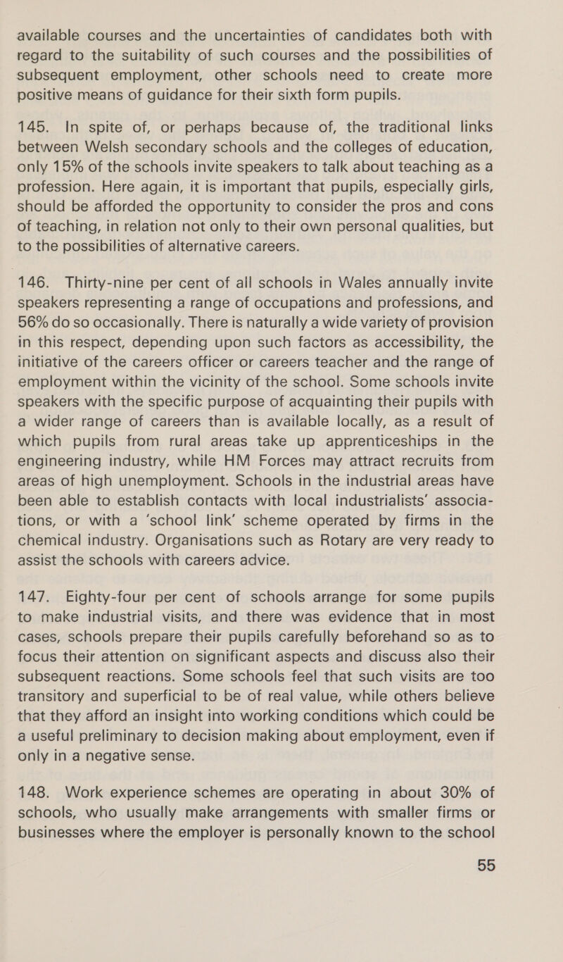 available courses and the uncertainties of candidates both with regard to the suitability of such courses and the possibilities of subsequent employment, other schools need to create more positive means of guidance for their sixth form pupils. 145. In spite of, or perhaps because of, the traditional links between Welsh secondary schools and the colleges of education, only 15% of the schools invite speakers to talk about teaching as a profession. Here again, it is important that pupils, especially girls, should be afforded the opportunity to consider the pros and cons of teaching, in relation not only to their own personal qualities, but to the possibilities of alternative careers. 146. Thirty-nine per cent of all schools in Wales annually invite speakers representing a range of occupations and professions, and 56% do so occasionally. There is naturally a wide variety of provision in this respect, depending upon such factors as accessibility, the initiative of the careers officer or careers teacher and the range of employment within the vicinity of the school. Some schools invite speakers with the specific purpose of acquainting their pupils with a wider range of careers than is available locally, as a result of which pupils from rural areas take up apprenticeships in the engineering industry, while HM Forces may attract recruits from areas of high unemployment. Schools in the industrial areas have been able to establish contacts with local industrialists’ associa- tions, or with a ‘school link’ scheme operated by firms in the chemical industry. Organisations such as Rotary are very ready to assist the schools with careers advice. 147. Eighty-four per cent of schools arrange for some pupils to make industrial visits, and there was evidence that in most cases, schools prepare their pupils carefully beforehand so as to focus their attention on significant aspects and discuss also their subsequent reactions. Some schools feel that such visits are too transitory and superficial to be of real value, while others believe that they afford an insight into working conditions which could be a useful preliminary to decision making about employment, even if only in a negative sense. 148. Work experience schemes are operating in about 30% of schools, who usually make arrangements with smaller firms or businesses where the employer is personally known to the school