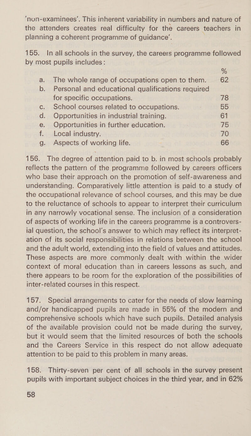 ‘nuon-examinees’. This inherent variability in numbers and nature of the attenders creates real difficulty for the careers teachers in planning a coherent programme of guidance’. 155. In all schools in the survey, the careers programme followed by most pupils includes: ; % a. The whole range of occupations open to them. 62 b. Personal and educational qualifications required for specific occupations. 78 c. School courses related to occupations. 5D d. Opportunities in industrial training. 61 e. Opportunities in further education. SEE 75 f. Local industry. 70 g. Aspects of working life. 66 156. The degree of attention paid to b. in most schools probably reflects the pattern of the programme followed by careers officers who base their approach on the promotion of self-awareness and understanding. Comparatively little attention is paid to a study of the occupational relevance of school courses, and this may be due to the reluctance of schools to appear to interpret their curriculum in any narrowly vocational sense. The inclusion of a consideration of aspects of working life in the careers programme is a controvers- lal question, the school’s answer to which may reflect its interpret- ation of its social responsibilities in relations between the school and the adult world, extending into the field of values and attitudes. These aspects are more commonly dealt with within the wider context of moral education than in careers lessons as such, and there appears to be room for the exploration of the possibilities of inter-related courses in this respect. 157. Special arrangements to cater for the needs of slow learning and/or handicapped pupils are made in 55% of the modern and comprehensive schools which have such pupils. Detailed analysis of the available provision could not be made during the survey, but it would seem that the limited resources of both the schools and the Careers Service in this respect do not allow adequate attention to be paid to this problem in many areas. 158. Thirty-seven per cent of all schools in the survey present pupils with important subject choices in the third year, and in 62%