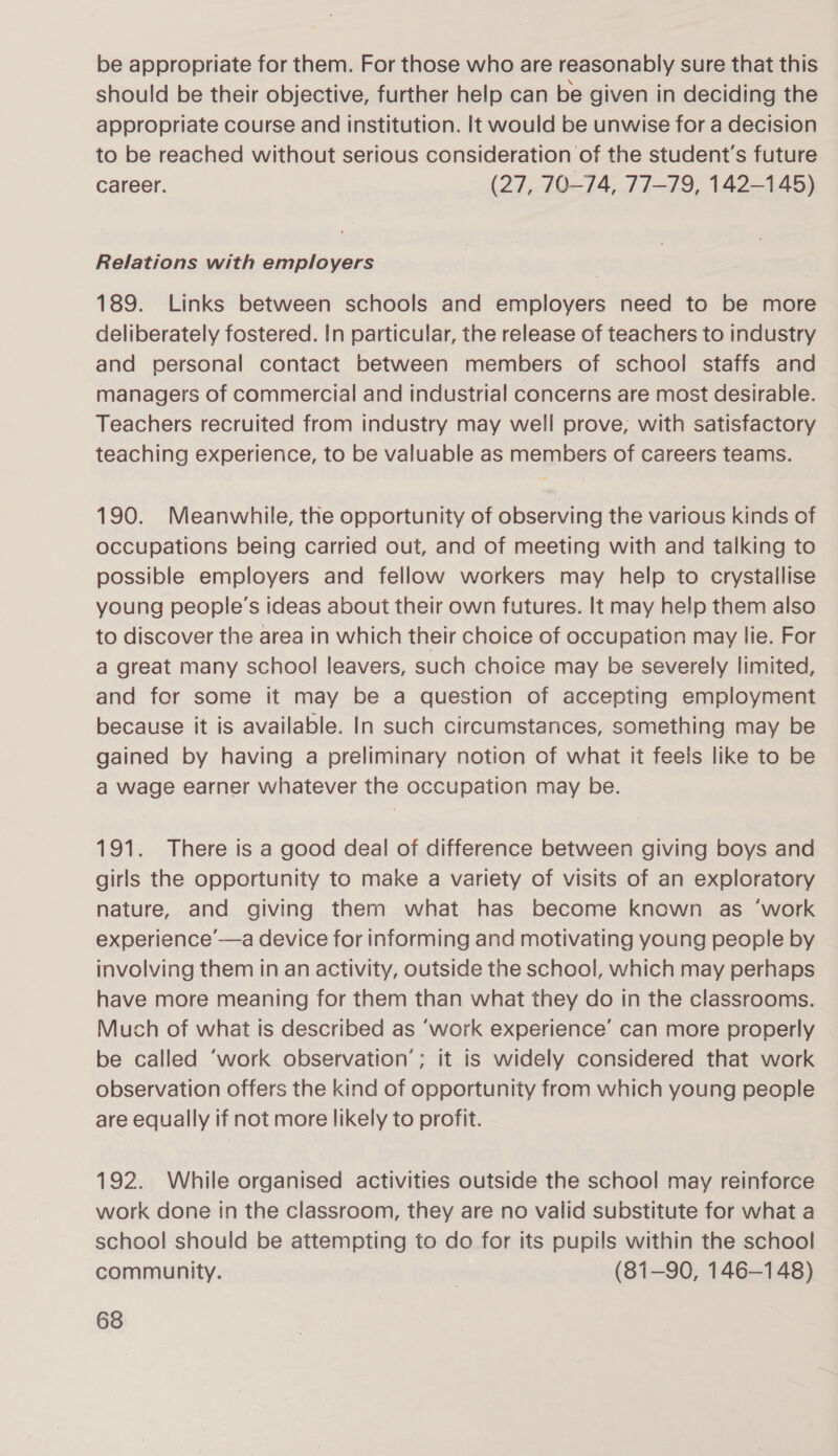 be appropriate for them. For those who are reasonably sure that this should be their objective, further help can be given in deciding the appropriate course and institution. It would be unwise for a decision to be reached without serious consideration of the student's future career. (27,.70—74, 77-79, 142-145) Relations with employers 189. Links between schools and employers need to be more deliberately fostered. In particular, the release of teachers to industry and personal contact between members of school staffs and managers of commercial and industrial concerns are most desirable. Teachers recruited from industry may well prove, with satisfactory teaching experience, to be valuable as members of careers teams. 190. Meanwhile, the opportunity of observing the various kinds of occupations being carried out, and of meeting with and talking to possible employers and fellow workers may help to crystallise young people's ideas about their own futures. It may help them also to discover the area in which their choice of occupation may lie. For a great many school leavers, such choice may be severely limited, and for some it may be a question of accepting employment because it is available. In such circumstances, something may be gained by having a preliminary notion of what it feels like to be a wage earner whatever the occupation may be. 191. There is a good deal of difference between giving boys and girls the opportunity to make a variety of visits of an exploratory nature, and giving them what has become known as ‘work experience —a device for informing and motivating young people by involving them in an activity, outside the school, which may perhaps have more meaning for them than what they do in the classrooms. Much of what is described as ‘work experience’ can more properly be called ‘work observation’; it is widely considered that work observation offers the kind of opportunity from which young people are equally if not more likely to profit. 192. While organised activities outside the school may reinforce work done tn the classroom, they are no valid substitute for what a school should be attempting to do for Its pupils within the school community. | (81-90, 146-148)