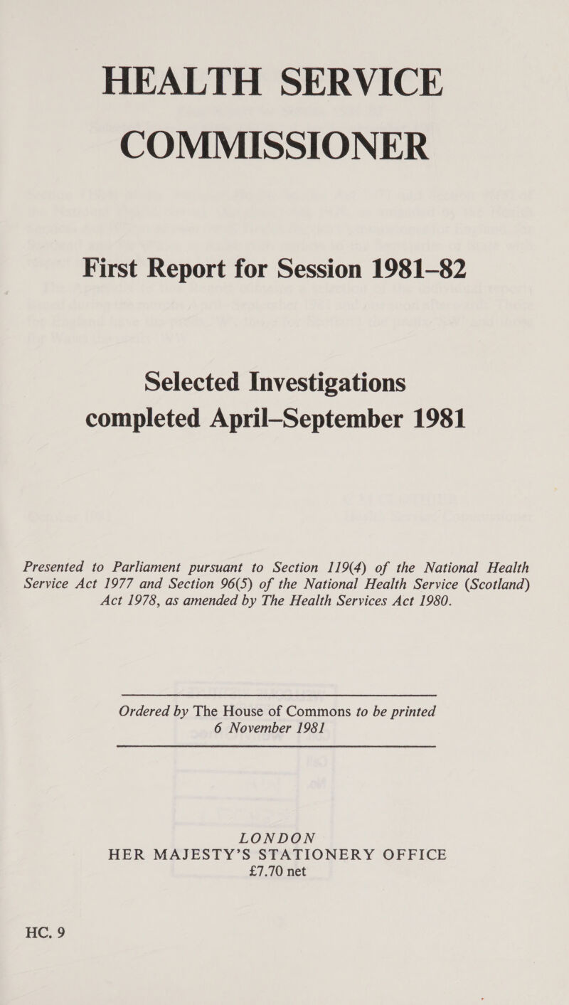 HEALTH SERVICE COMMISSIONER First Report for Session 1981-82 Selected Investigations completed April—September 1981 Presented to Parliament pursuant to Section 119(4) of the National Health Service Act 1977 and Section 96(5) of the National Health Service (Scotland) Act 1978, as amended by The Health Services Act 1980. Ordered by The House of Commons fo be printed 6 November 1981 LONDON HER MAJESTY’S STATIONERY OFFICE £7.70 net HC, 9