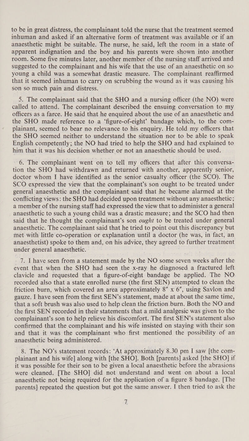 inhuman and asked if an alternative form of treatment was available or if an anaesthetic might be suitable. The nurse, he said, left the room in a state of apparent indignation and the boy and his parents were shown into another room. Some five minutes later, another member of the nursing staff arrived and suggested to the complainant and his wife that the use of an anaesthetic on so young a child was a somewhat drastic measure. The complainant reaffirmed that it seemed inhuman to carry on Ape ey the ON as it was causing his son so much pain and distress. 5. The complainant said that abe SHO Sad a nursing oficer (the NO) were called to attend. The complainant described: the ensuing conversation to my officers as a farce. He said that he enquired about the use of an anaesthetic and the SHO made reference toa ‘figure-of-eight’ bandage which, to the com- plainant, seemed to bear no relevance-to his.enquiry. He told my officers that the SHO seemed neither to understand the situation nor to be able to speak English competently; the NO had tried to help the SHO and had explained to him that it was his decision whether. or not an anaesthetic should be used. 6. The complainant went on to tell my officers that after this conversa- tion the SHO had withdrawn and returned with another, apparently senior, doctor whom I have identified as the senior casualty officer (the SCO). The SCO expressed ‘the view that the complainant’s son ought to be treated under general : anaesthetic and the complainant: said that he became alarmed at the conflicting views: the SHO had decided upon treatment without any anaesthetic; a member of the nursing staff had expressed the view that to administer a general anaesthetic to such a young child was a drastic measure; and the SCO had then said that he thought the complainant’s son ought to be treated under general anaesthetic. The complainant said that he tried to point out this discrepancy but met with little’‘co-operation or explanation until a doctor (he was, in fact, an anaesthetist) spoke to them and, on his advice, ae SS to further treatment under general anaesthetic. | | - 7. [have seen from a eueat ade by the NO some seven eels after the event that when the SHO had seen the x-ray he diagnosed a fractured left clavicle and requested that a figure-of-eight bandage be applied. The NO recorded also that a state enrolled nurse (the first SEN) attempted to clean the friction burn, which covered an area approximately 8” x6”, using Savlon and’ gauze. [have seen from the first SEN’s statement, made at about the same time, that a soft brush was also used to help clean the friction. burn. Both the NO and the first SEN recorded in their statements that a mild analgesic was given to the complainant’s son to help relieve his discomfort. The first SEN’s statement also confirmed that the complainant and his wife insisted on staying with their son and that it was the complainant who first mentioned the possibility of an anaesthetic being administered, 8. The NO’s statement records: ‘At approximately 8.30 pm I saw [the com- plainant and his wife] along with [the SHO]. Both [parents] asked [the SHO] if it was possible for their son to be given a local anaesthetic before the abrasions were cleaned. [The SHO] did not understand and went on about a local anaesthetic not being required for the application of a figure 8 bandage. [The parents] repeated the question but got the same answer. I then tried to ask the iL