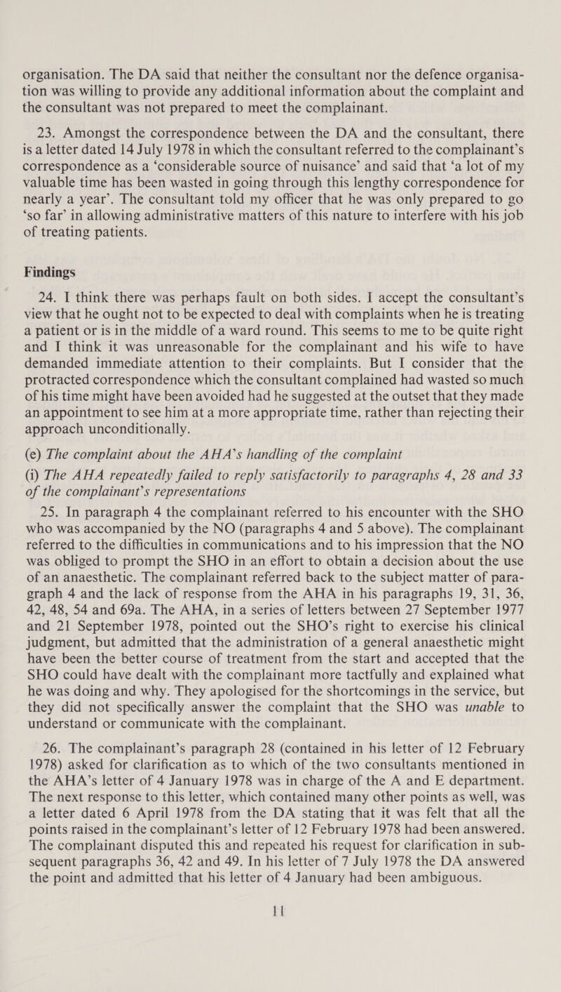 organisation. The DA said that neither the consultant nor the defence organisa- tion was willing to provide any additional information about the complaint and the consultant was not prepared to meet the complainant. 23. Amongst the correspondence between the DA and the consultant, there is a letter dated 14 July 1978 in which the consultant referred to the complainant’s correspondence as a ‘considerable source of nuisance’ and said that ‘a lot of my valuable time has been wasted in going through this lengthy correspondence for nearly a year’. The consultant told my officer that he was only prepared to go ‘so far’ in allowing administrative matters of this nature to interfere with his job of treating patients. Findings 24. I think there was perhaps fault on both sides. I accept the consultant’s view that he ought not to be expected to deal with complaints when he is treating a patient or is in the middle of a ward round. This seems to me to be quite right and I think it was unreasonable for the complainant and his wife to have demanded immediate attention to their complaints. But I consider that the protracted correspondence which the consultant complained had wasted so much of his time might have been avoided had he suggested at the outset that they made an appointment to see him at a more appropriate time, rather than rejecting their approach unconditionally. (e) The complaint about the AHA’s handling of the complaint (i) The AHA repeatedly failed to reply satisfactorily to paragr aphs 4, 28 and 33 of the complainant’s representations 25. In paragraph 4 the complainant referred to his encounter with the SHO who was accompanied by the NO (paragraphs 4 and 5 above). The complainant referred to the difficulties in communications and to his impression that the NO was obliged to prompt the SHO in an effort to obtain a decision about the use of an anaesthetic. The complainant referred back to the subject matter of para- graph 4 and the lack of response from the AHA in his paragraphs 19, 31, 36, 42, 48, 54 and 69a. The AHA, in a series of letters between 27 September 1977 and 21 September 1978, pointed out the SHO’s right to exercise his clinical judgment, but admitted that the administration of a general anaesthetic might have been the better course of treatment from the start and accepted that the SHO could have dealt with the complainant more tactfully and explained what he was doing and why. They apologised for the shortcomings in the service, but they did not specifically answer the complaint that the SHO was unable to understand or communicate with the complainant. 26. The complainant’s paragraph 28 (contained in his letter of 12 February 1978) asked for clarification as to which of the two consultants mentioned in the AHA’s letter of 4 January 1978 was in charge of the A and E department. The next response to this letter, which contained many other points as well, was a letter dated 6 April 1978 from the DA stating that it was felt that all the points raised in the complainant’s letter of 12 February 1978 had been answered. The complainant disputed this and repeated his request for clarification in sub- sequent paragraphs 36, 42 and 49. In his letter of 7 July 1978 the DA answered the point and admitted that his letter of 4 January had been ambiguous.