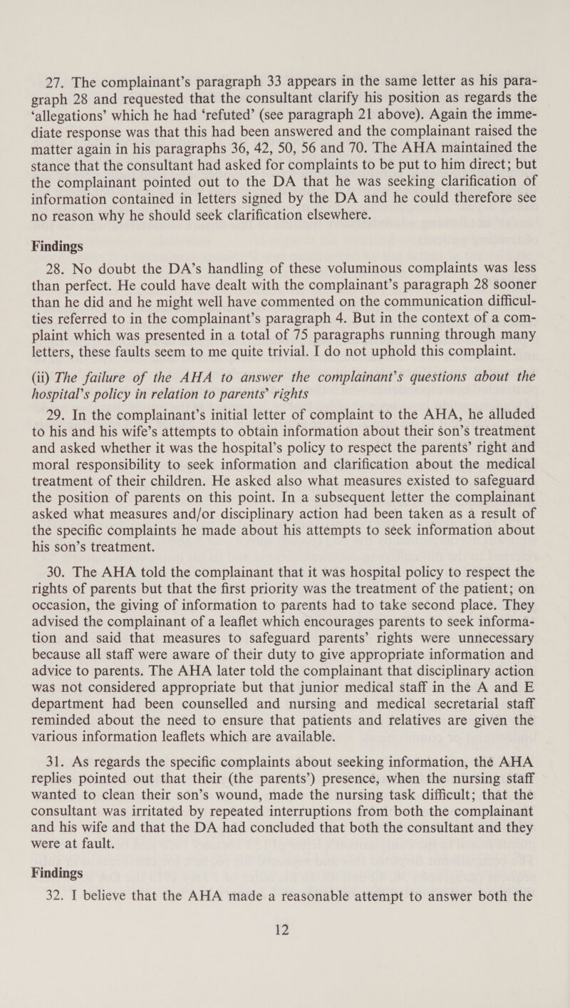 27. The complainant’s paragraph 33 appears in the same letter as his para- graph 28 and requested that the consultant clarify his position as regards the ‘allegations’ which he had ‘refuted’ (see paragraph 21 above). Again the imme- diate response was that this had been answered and the complainant raised the matter again in his paragraphs 36, 42, 50, 56 and 70. The AHA maintained the stance that the consultant had asked for complaints to be put to him direct; but the complainant pointed out to the DA that he was seeking clarification of information contained in letters signed by the DA and he could therefore see no reason why he should seek clarification elsewhere. Findings 28. No doubt the DA’s handling of these voluminous complaints was less than perfect. He could have dealt with the complainant’s paragraph 28 sooner than he did and he might well have commented on the communication difficul- ties referred to in the complainant’s paragraph 4. But in the context of a com- plaint which was presented in a total of 75 paragraphs running through many letters, these faults seem to me quite trivial. I do not uphold this complaint. (ii) The failure of the AHA to answer the complainant’s questions about the hospital’s policy in relation to parents’ rights 29. In the complainant’s initial letter of complaint to the AHA, he alluded to his and his wife’s attempts to obtain information about their son’s treatment and asked whether it was the hospital’s policy to respect the parents’ right and moral responsibility to seek information and clarification about the medical treatment of their children. He asked also what measures existed to safeguard the position of parents on this point. In a subsequent letter the complainant asked what measures and/or disciplinary action had been taken as a result of the specific complaints he made about his attempts to seek information about his son’s treatment. 30. The AHA told the complainant that it was hospital policy to respect the rights of parents but that the first priority was the treatment of the patient; on occasion, the giving of information to parents had to take second place. They advised the complainant of a leaflet which encourages parents to seek informa- tion and said that measures to safeguard parents’ rights were unnecessary because all staff were aware of their duty to give appropriate information and advice to parents. The AHA later told the complainant that disciplinary action was not considered appropriate but that junior medical staff in the A and E department had been counselled and nursing and medical secretarial staff reminded about the need to ensure that patients and relatives are given the various information leaflets which are available. 31. As regards the specific complaints about seeking information, the AHA replies pointed out that their (the parents’) presence, when the nursing staff wanted to clean their son’s wound, made the nursing task difficult; that the consultant was irritated by repeated interruptions from both the complainant and his wife and that the DA had concluded that both the consultant and they were at fault. Findings 32. I believe that the AHA made a reasonable attempt to answer both the