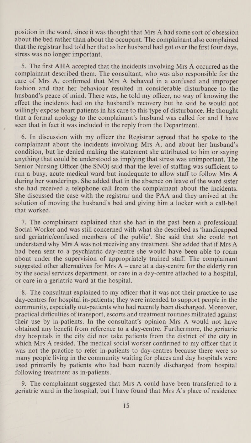 position in the ward, since it was thought that Mrs A had some sort of obsession about the bed rather than about the occupant. The complainant also complained that the registrar had told her that as her husband had got over the first four days, stress was no longer important. 5. The first AHA accepted that the incidents involving Mrs A. occurred as the complainant described them. The consultant, who was also responsible for the care of Mrs A, confirmed that Mrs A behaved in a confused and improper fashion and that her behaviour resulted in considerable disturbance to the husband’s peace of mind. There was, he told my officer, no way of knowing the effect the incidents had on the husband’s recovery but he said he would not willingly expose heart patients in his care to this type of disturbance. He thought that a formal apology to the complainant’s husband was called for and I have seen that in fact it was included in the reply from the Department. 6. In discussion with my officer the Registrar agreed that he spoke to the complainant about the incidents involving Mrs A, and about her husband’s condition, but he denied making the statement she attributed to him or saying anything that could be understood as implying that stress was unimportant. The Senior Nursing Officer (the SNO) said that the level of staffing was sufficient to run a busy, acute medical ward but inadequate to allow staff to follow Mrs A during her wanderings. She added that in the absence on leave of the ward sister she had received a telephone call from the complainant about the incidents. She discussed the case with the registrar and the PAA and they arrived at the solution of moving the husband’s bed and giving him a locker with a call-bell that worked. 7. The complainant explained that she had in the past been a professional Social Worker and was still concerned with what she described as ‘handicapped and geriatric/confused members of the public’. She said that she could not understand why Mrs A was not receiving any treatment. She added that if Mrs A had been sent to a psychiatric day-centre she would have been able to roam about under the supervision of appropriately trained staff. The complainant suggested other alternatives for Mrs A — care at a day-centre for the elderly run by the social services department, or care in a day-centre attached to a hospital, or care in a geriatric ward at the hospital. 8. The consultant explained to my officer that it was not their practice to use day-centres for hospital in-patients; they were intended to support people in the community, especially out-patients who had recently been discharged. Moreover, practical difficulties of transport, escorts and treatment routines militated against their use by in-patients. In the consultant’s opinion Mrs A would not have obtained any benefit from reference to a day-centre. Furthermore, the geriatric day hospitals in the city did not take patients from the district of the city in which Mrs A resided. The medical social worker confirmed to my officer that it was not the practice to refer in-patients to day-centres because there were so many people living in the community waiting for places and day hospitals were used primarily by patients who had been recently discharged from hospital following treatment as in-patients. 9. The complainant suggested that Mrs A could have been transferred to a geriatric ward in the hospital, but I have found that Mrs A’s place of residence