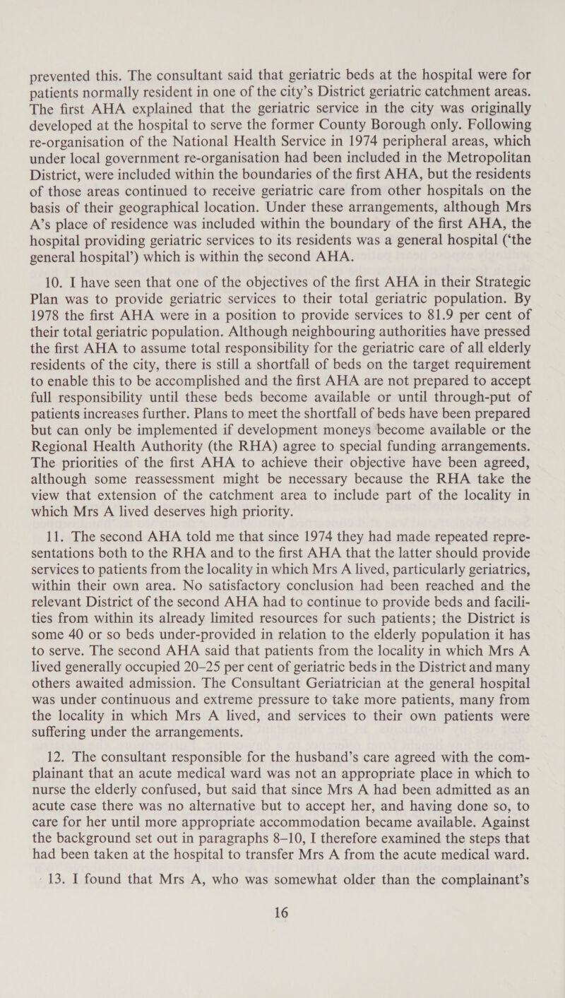 prevented this. The consultant said that geriatric beds at the hospital were for patients normally resident in one of the city’s District geriatric catchment areas. The first AHA explained that the geriatric service in the city was originally developed at the hospital to serve the former County Borough only. Following re-organisation of the National Health Service in 1974 peripheral areas, which under local government re-organisation had been included in the Metropolitan District, were included within the boundaries of the first AHA, but the residents of those areas continued to receive geriatric care from other hospitals on the basis of their geographical location. Under these arrangements, although Mrs A’s place of residence was included within the boundary of the first AHA, the hospital providing geriatric services to its residents was a general hospital (‘the general hospital’) which is within the second AHA. 10. I have seen that one of the objectives of the first AHA in their Strategic Plan was to provide geriatric services to their total geriatric population. By 1978 the first AHA were in a position to provide services to 81.9 per cent of their total geriatric population. Although neighbouring authorities have pressed the first AHA to assume total responsibility for the geriatric care of all elderly residents of the city, there is still a shortfall of beds on the target requirement to enable this to be accomplished and the first AHA are not prepared to accept full responsibility until these beds become available or until through-put of patients increases further. Plans to meet the shortfall of beds have been prepared but can only be implemented if development moneys become available or the Regional Health Authority (the RHA) agree to special funding arrangements. The priorities of the first AHA to achieve their objective have been agreed, although some reassessment might be necessary because the RHA take the view that extension of the catchment area to include part of the locality in which Mrs A lived deserves high priority. 11. The second AHA told me that since 1974 they had made repeated repre- sentations both to the RHA and to the first AHA that the latter should provide services to patients from the locality in which Mrs A lived, particularly geriatrics, within their own area. No satisfactory conclusion had been reached and the relevant District of the second AHA had to continue to provide beds and facili- ties from within its already limited resources for such patients; the District is some 40 or so beds under-provided in relation to the elderly population it has to serve. The second AHA said that patients from the locality in which Mrs A lived generally occupied 20-25 per cent of geriatric beds in the District and many others awaited admission. The Consultant Geriatrician at the general hospital was under continuous and extreme pressure to take more patients, many from the locality in which Mrs A lived, and services to their own patients were suffering under the arrangements. 12. The consultant responsible for the husband’s care agreed with the com- plainant that an acute medical ward was not an appropriate place in which to nurse the elderly confused, but said that since Mrs A had been admitted as an acute case there was no alternative but to accept her, and having done so, to care for her until more appropriate accommodation became available. Against the background set out in paragraphs 8-10, I therefore examined the steps that had been taken at the hospital to transfer Mrs A from the acute medical ward. - 13. I found that Mrs A, who was somewhat older than the complainant’s