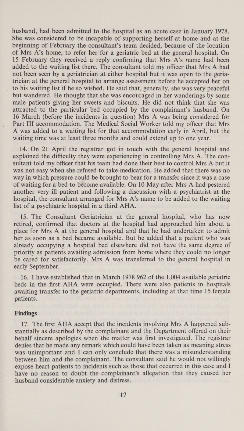 husband, had been admitted to the hospital as an acute case in January 1978. She was considered to be incapable of supporting herself at home and at the beginning of February the consultant’s team decided, because of the location of Mrs A’s home, to refer her for a geriatric bed at the general hospital. On 15 February they received a reply confirming that Mrs A’s name had been added to the waiting list there. The consultant told my officer that Mrs A had not been seen by a geriatrician at either hospital but it was open to the geria- trician at the general hospital to arrange assessment before he accepted her on to his waiting list if he so wished. He said that, generally, she was very peaceful but wandered. He thought that she was encouraged in her wanderings by some male patients giving her sweets and biscuits. He did not think that she was attracted to the particular bed occupied by the complainant’s husband. On 16 March (before the incidents in question) Mrs A was being considered for Part III accommodation. The Medical Social Worker told my officer that Mrs A was added to a waiting list for that accommodation early in April, but the waiting time was at least three months and could extend up to one year. 14. On 21 April the registrar got in touch with the general hospital and explained the difficulty they were experiencing in controlling Mrs A. The con- sultant told my officer that his team had done their best to control Mrs A but it was not easy when she refused to take medication. He added that there was no way in which pressure could be brought to bear for a transfer since it was a case of waiting for a bed to become available. On 10 May after Mrs A had pestered another very ill patient and following a discussion with a psychiatrist at the hospital, the consultant arranged for Mrs A’s name to be added to the waiting list of a psychiatric hospital in a third AHA. 15. The Consultant Geriatrician at the general hospital, who has now retired, confirmed that doctors at the hospital had approached him about a place for Mrs A at the general hospital and that he had undertaken to admit her as soon as a bed became available. But he added that a patient who was already occupying a hospital bed elsewhere did not have the same degree of priority as patients awaiting admission from home where they could no longer be cared for satisfactorily. Mrs A was transferred to the general hospital in early September. 16. I have established that in March 1978 962 of the 1,004 available geriatric beds in the first AHA were occupied. There were also patients in hospitals awaiting transfer to the geriatric departments, including at that time 15 female patients. Findings 17. The first AHA accept that the incidents involving Mrs A happened sub- stantially as described by the complainant and the Department offered on their behalf sincere apologies when the matter was first investigated. The registrar denies that he made any remark which could have been taken as meaning stress was unimportant and I can only conclude that there was a misunderstanding between him and the complainant. The consultant said he would not willingly expose heart patients to incidents such as those that occurred in this case and I have no reason to doubt the complainant’s allegation that they caused her husband considerable anxiety and distress.