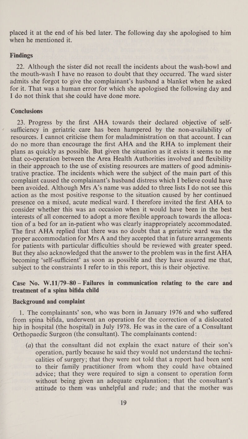 placed it at the end of his bed later. The following day she apologised to him when he mentioned it. Findings 22. Although the sister did not recall the incidents about the wash-bowl and the mouth-wash I have no reason to doubt that they occurred. The ward sister admits she forgot to give the complainant’s husband a blanket when he asked for it. That was a human error for which she apologised the following day and I do not think that she could have done more. Conclusions 23. Progress by the first AHA towards their declared objective of self- sufficiency in geriatric care has been hampered by the non-availability of resources. I cannot criticise them for maladministration on that account. I can do no more than encourage the first AHA and the RHA to implement their plans as quickly as possible. But given the situation as it exists it seems to me that co-operation between the Area Health Authorities involved and flexibility in their approach to the use of existing resources are matters of good adminis- trative practice. The incidents which were the subject of the main part of this complaint caused the complainant’s husband distress which I believe could have been avoided. Although Mrs A’s name was added to three lists I do not see this action as the most positive response to the situation caused by her continued presence on a mixed, acute medical ward. I therefore invited the first AHA to consider whether this was an occasion when it would have been in the best interests of all concerned to adopt a more flexible approach towards the alloca- tion of a bed for an in-patient who was clearly inappropriately accommodated. The first AHA replied that there was no doubt that a geriatric ward was the proper accommodation for Mrs A and they accepted that in future arrangements for patients with particular difficulties should be reviewed with greater speed. But they also acknowledged that the answer to the problem was in the first AHA becoming ‘self-sufficient’ as soon as possible and they have assured me that, subject to the constraints I refer to in this report, this is their objective. Case No. W.11/79-80 — Failures in communication relating to the care and treatment of a spina bifida child Background and complaint 1. The complainants’ son, who was born in January 1976 and who suffered from spina bifida, underwent an operation for the correction of a dislocated hip in hospital (the hospital) in July 1978. He was in the care of a Consultant Orthopaedic Surgeon (the consultant). The complainants contend: (a) that the consultant did not explain the exact nature of their son’s operation, partly because he said they would not understand the techni- calities of surgery; that they were not told that a report had been sent to their family practitioner from whom they could have obtained advice; that they were required to sign a consent to operation form without being given an adequate explanation; that the consultant’s attitude to them was unhelpful and rude; and that the mother was