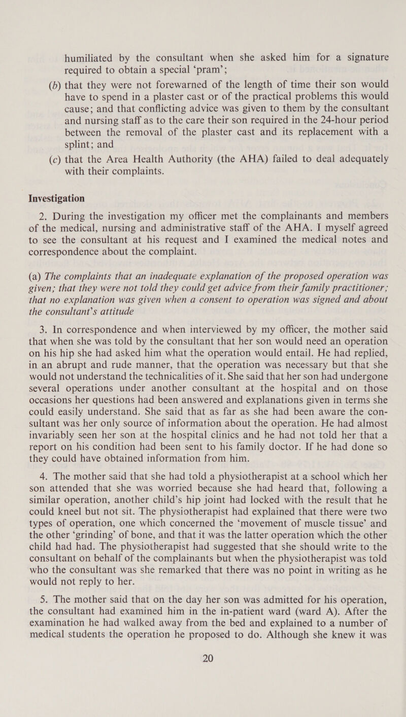 humiliated by the consultant when she asked him for a signature required to obtain a special ‘pram’; (b) that they were not forewarned of the length of time their son would have to spend in a plaster cast or of the practical problems this would cause; and that conflicting advice was given to them by the consultant and nursing staff as to the care their son required in the 24-hour period between the removal of the plaster cast and its replacement with a splint; and (c) that the Area Health Authority (the AHA) failed to deal adequately with their complaints. Investigation 2. During the investigation my officer met the complainants and members of the medical, nursing and administrative staff of the AHA. I myself agreed to see the consultant at his request and I examined the medical notes and correspondence about the complaint. (a) The complaints that an inadequate explanation of the proposed operation was given, that they were not told they could get advice from their family practitioner ; that no explanation was given when a consent to operation was signed and about the consultant’s attitude 3. In correspondence and when interviewed by my officer, the mother said that when she was told by the consultant that her son would need an operation on his hip she had asked him what the operation would entail. He had replied, in an abrupt and rude manner, that the operation was necessary but that she would not understand the technicalities of it. She said that her son had undergone several operations under another consultant at the hospital and on those occasions her questions had been answered and explanations given in terms she could easily understand. She said that as far as she had been aware the con- sultant was her only source of information about the operation. He had almost invariably seen her son at the hospital clinics and he had not told her that a report on his condition had been sent to his family doctor. If he had done so they could have obtained information from him. 4. The mother said that she had told a physiotherapist at a school which her son attended that she was worried because she had heard that, following a similar operation, another child’s hip joint had locked with the result that he could kneel but not sit. The physiotherapist had explained that there were two types of operation, one which concerned the ‘movement of muscle tissue’ and the other ‘grinding’ of bone, and that it was the latter operation which the other child had had. The physiotherapist had suggested that she should write to the consultant on behalf of the complainants but when the physiotherapist was told who the consultant was she remarked that there was no point in writing as he would not reply to her. 5. The mother said that on the day her son was admitted for his operation, the consultant had examined him in the in-patient ward (ward A). After the examination he had walked away from the bed and explained to a number of medical students the operation he proposed to do. Although she knew it was