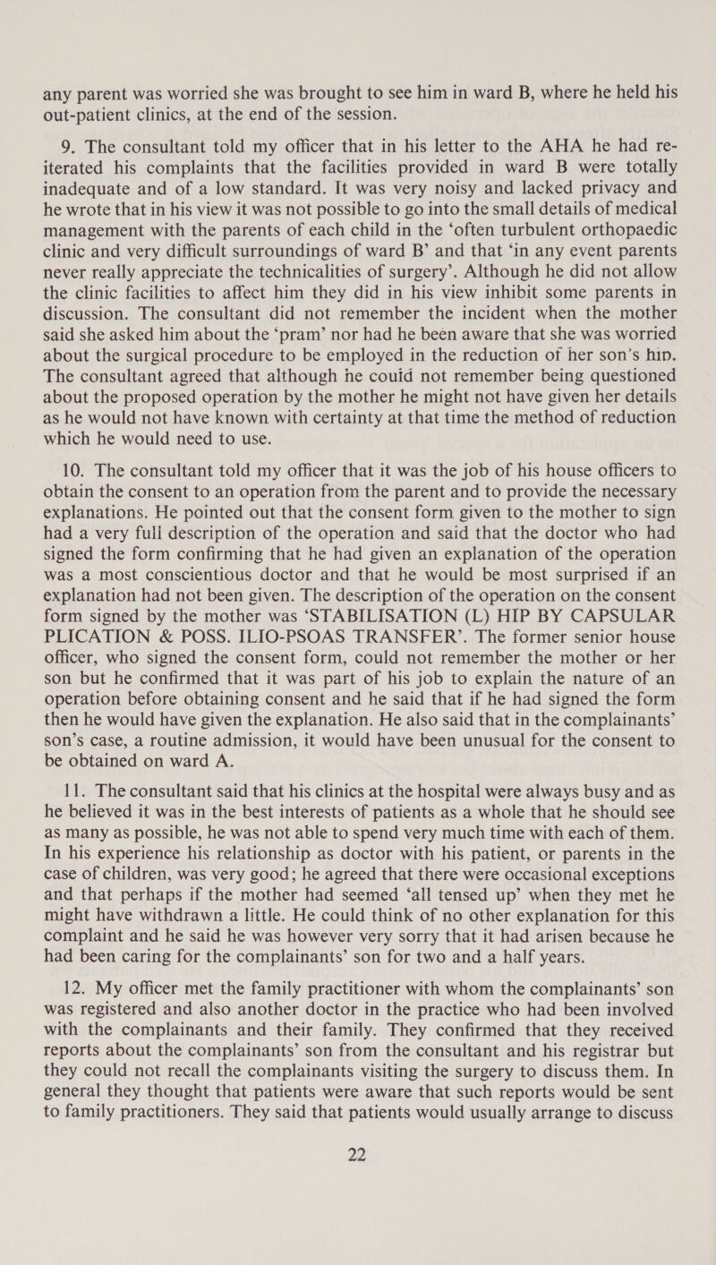 any parent was worried she was brought to see him in ward B, where he held his out-patient clinics, at the end of the session. 9. The consultant told my officer that in his letter to the AHA he had re- iterated his complaints that the facilities provided in ward B were totally inadequate and of a low standard. It was very noisy and lacked privacy and he wrote that in his view it was not possible to go into the small details of medical management with the parents of each child in the ‘often turbulent orthopaedic clinic and very difficult surroundings of ward B’ and that ‘in any event parents never really appreciate the technicalities of surgery’. Although he did not allow the clinic facilities to affect him they did in his view inhibit some parents in discussion. The consultant did not remember the incident when the mother said she asked him about the ‘pram’ nor had he been aware that she was worried about the surgical procedure to be employed in the reduction of her son’s hin. The consultant agreed that although he couid not remember being questioned about the proposed operation by the mother he might not have given her details as he would not have known with certainty at that time the method of reduction which he would need to use. 10. The consultant told my officer that it was the job of his house officers to obtain the consent to an operation from the parent and to provide the necessary explanations. He pointed out that the consent form given to the mother to sign had a very full description of the operation and said that the doctor who had signed the form confirming that he had given an explanation of the operation was a most conscientious doctor and that he would be most surprised if an explanation had not been given. The description of the operation on the consent form signed by the mother was ‘STABILISATION (L) HIP BY CAPSULAR PLICATION &amp; POSS. ILIO-PSOAS TRANSFER’. The former senior house officer, who signed the consent form, could not remember the mother or her son but he confirmed that it was part of his job to explain the nature of an operation before obtaining consent and he said that if he had signed the form then he would have given the explanation. He also said that in the complainants’ son’s case, a routine admission, it would have been unusual for the consent to be obtained on ward A. 11. The consultant said that his clinics at the hospital were always busy and as he believed it was in the best interests of patients as a whole that he should see as many as possible, he was not able to spend very much time with each of them. In his experience his relationship as doctor with his patient, or parents in the case of children, was very good; he agreed that there were occasional exceptions and that perhaps if the mother had seemed ‘all tensed up’ when they met he might have withdrawn a little. He could think of no other explanation for this complaint and he said he was however very sorry that it had arisen because he had been caring for the complainants’ son for two and a half years. 12. My officer met the family practitioner with whom the complainants’ son was registered and also another doctor in the practice who had been involved with the complainants and their family. They confirmed that they received reports about the complainants’ son from the consultant and his registrar but they could not recall the complainants visiting the surgery to discuss them. In general they thought that patients were aware that such reports would be sent to family practitioners. They said that patients would usually arrange to discuss