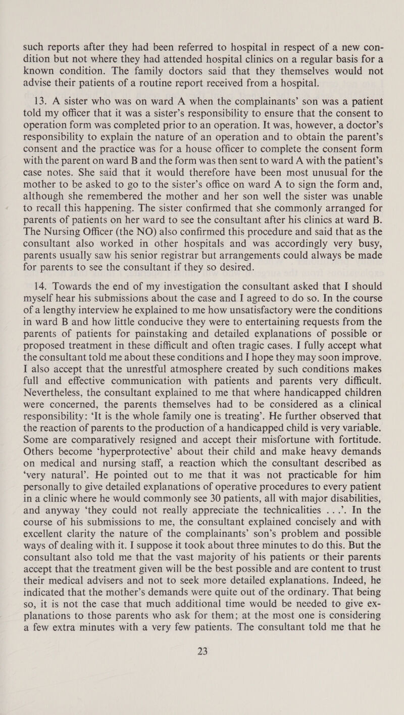 such reports after they had been referred to hospital in respect of a new con- dition but not where they had attended hospital clinics on a regular basis for a known condition. The family doctors said that they themselves would not advise their patients of a routine report received from a hospital. 13. A sister who was on ward A when the complainants’ son was a patient told my officer that it was a sister’s responsibility to ensure that the consent to operation form was completed prior to an operation. It was, however, a doctor’s responsibility to explain the nature of an operation and to obtain the parent’s consent and the practice was for a house officer to complete the consent form with the parent on ward B and the form was then sent to ward A with the patient’s case notes. She said that it would therefore have been most unusual for the mother to be asked to go to the sister’s office on ward A to sign the form and, although she remembered the mother and her son well the sister was unable to recall this happening. The sister confirmed that she commonly arranged for parents of patients on her ward to see the consultant after his clinics at ward B. The Nursing Officer (the NO) also confirmed this procedure and said that as the consultant also worked in other hospitals and was accordingly very busy, parents usually saw his senior registrar but arrangements could always be made for parents to see the consultant if they so desired. 14. Towards the end of my investigation the consultant asked that I should myself hear his submissions about the case and I agreed to do so. In the course of a lengthy interview he explained to me how unsatisfactory were the conditions in ward B and how little conducive they were to entertaining requests from the parents of patients for painstaking and detailed explanations of possible or proposed treatment in these difficult and often tragic cases. I fully accept what the consultant told me about these conditions and I hope they may soon improve. I also accept that the unrestful atmosphere created by such conditions makes full and effective communication with patients and parents very difficult. Nevertheless, the consultant explained to me that where handicapped children were concerned, the parents themselves had to be considered as a clinical responsibility: ‘It is the whole family one is treating’. He further observed that the reaction of parents to the production of a handicapped child is very variable. Some are comparatively resigned and accept their misfortune with fortitude. Others become ‘hyperprotective’ about their child and make heavy demands on medical and nursing staff, a reaction which the consultant described as ‘very natural’. He pointed out to me that it was not practicable for him personally to give detailed explanations of operative procedures to every patient in a clinic where he would commonly see 30 patients, all with major disabilities, and anyway ‘they could not really appreciate the technicalities ...’. In the course of his submissions to me, the consultant explained concisely and with excellent clarity the nature of the complainants’ son’s problem and possible ways of dealing with it. I suppose it took about three minutes to do this. But the consultant also told me that the vast majority of his patients or their parents accept that the treatment given will be the best possible and are content to trust their medical advisers and not to seek more detailed explanations. Indeed, he indicated that the mother’s demands were quite out of the ordinary. That being so, it is not the case that much additional time would be needed to give ex- planations to those parents who ask for them; at the most one is considering a few extra minutes with a very few patients. The consultant told me that he