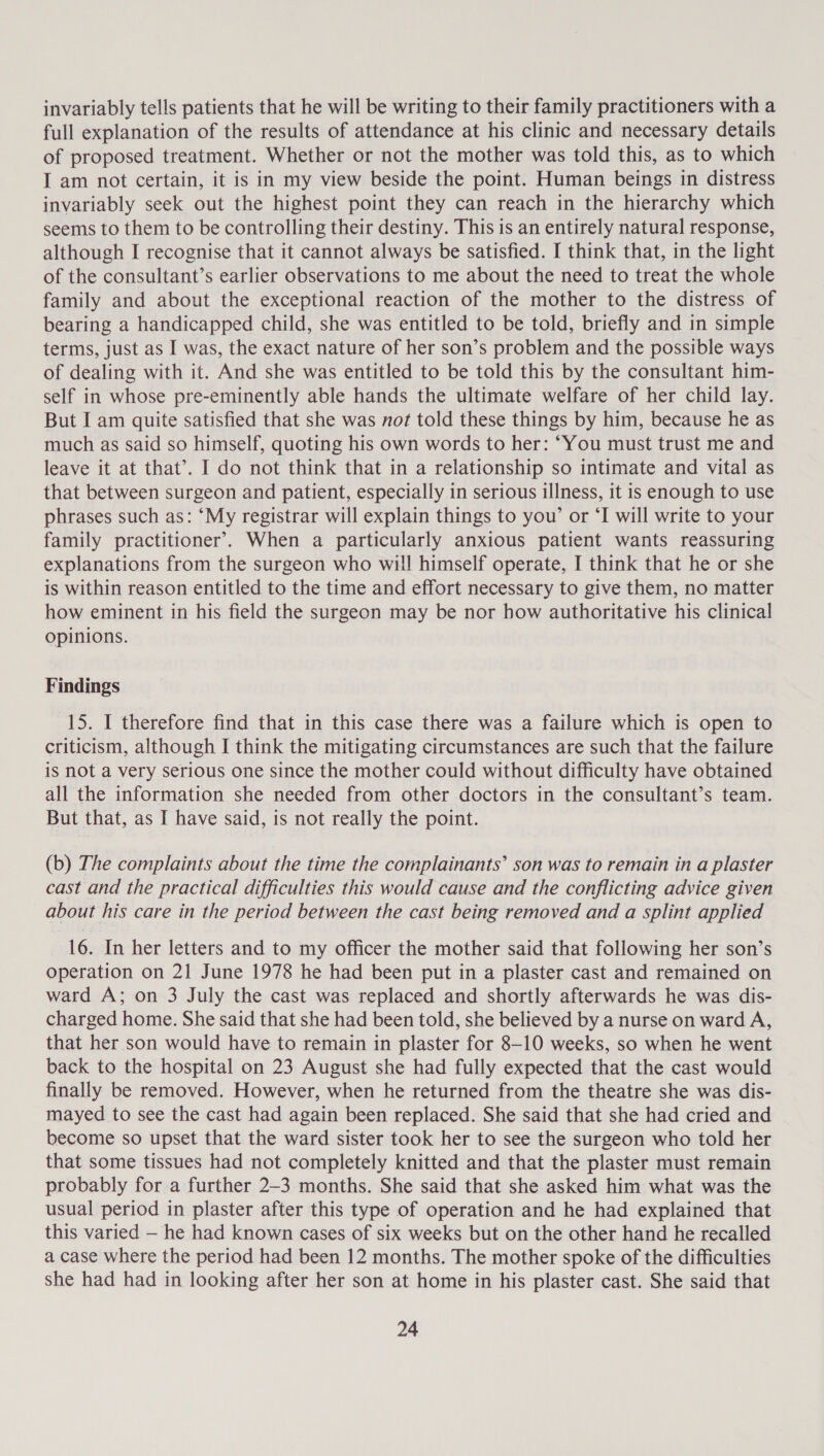 invariably tells patients that he will be writing to their family practitioners with a full explanation of the results of attendance at his clinic and necessary details of proposed treatment. Whether or not the mother was told this, as to which I am not certain, it is in my view beside the point. Human beings in distress invariably seek out the highest point they can reach in the hierarchy which seems to them to be controlling their destiny. This is an entirely natural response, although I recognise that it cannot always be satisfied. I think that, in the light of the consultant’s earlier observations to me about the need to treat the whole family and about the exceptional reaction of the mother to the distress of bearing a handicapped child, she was entitled to be told, briefly and in simple terms, just as I was, the exact nature of her son’s problem and the possible ways of dealing with it. And she was entitled to be told this by the consultant him- self in whose pre-eminently able hands the ultimate welfare of her child lay. But I am quite satisfied that she was not told these things by him, because he as much as said so himself, quoting his own words to her: ‘You must trust me and leave it at that’. I do not think that in a relationship so intimate and vital as that between surgeon and patient, especially in serious illness, it is enough to use phrases such as: ‘My registrar will explain things to yow’ or ‘I will write to your family practitioner’. When a particularly anxious patient wants reassuring explanations from the surgeon who will himself operate, I think that he or she is within reason entitled to the time and effort necessary to give them, no matter how eminent in his field the surgeon may be nor how authoritative his clinical opinions. Findings 15. I therefore find that in this case there was a failure which is open to criticism, although I think the mitigating circumstances are such that the failure is not a very serious one since the mother could without difficulty have obtained all the information she needed from other doctors in the consultant’s team. But that, as I have said, is not really the point. (b) The complaints about the time the complainants’ son was to remain in a plaster cast and the practical difficulties this would cause and the conflicting advice given about his care in the period between the cast being removed and a splint applied 16. In her letters and to my officer the mother said that following her son’s operation on 21 June 1978 he had been put in a plaster cast and remained on ward A; on 3 July the cast was replaced and shortly afterwards he was dis- charged home. She said that she had been told, she believed by a nurse on ward A, that her son would have to remain in plaster for 8-10 weeks, so when he went back to the hospital on 23 August she had fully expected that the cast would finally be removed. However, when he returned from the theatre she was dis- mayed to see the cast had again been replaced. She said that she had cried and become so upset that the ward sister took her to see the surgeon who told her that some tissues had not completely knitted and that the plaster must remain probably for a further 2-3 months. She said that she asked him what was the usual period in plaster after this type of operation and he had explained that this varied — he had known cases of six weeks but on the other hand he recalled a case where the period had been 12 months. The mother spoke of the difficulties she had had in looking after her son at home in his plaster cast. She said that