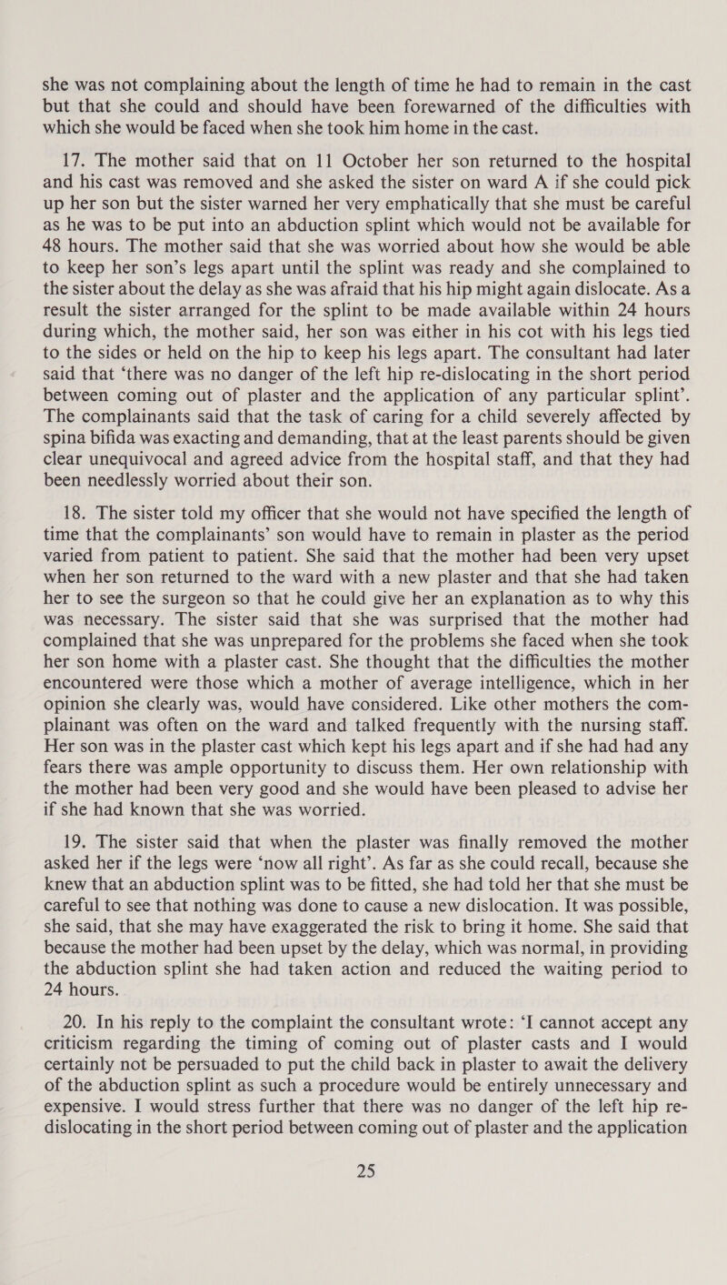 she was not complaining about the length of time he had to remain in the cast but that she could and should have been forewarned of the difficulties with which she would be faced when she took him home in the cast. 17. The mother said that on 11 October her son returned to the hospital and his cast was removed and she asked the sister on ward A if she could pick up her son but the sister warned her very emphatically that she must be careful as he was to be put into an abduction splint which would not be available for 48 hours. The mother said that she was worried about how she would be able to keep her son’s legs apart until the splint was ready and she complained to the sister about the delay as she was afraid that his hip might again dislocate. Asa result the sister arranged for the splint to be made available within 24 hours during which, the mother said, her son was either in his cot with his legs tied to the sides or held on the hip to keep his legs apart. The consultant had later said that ‘there was no danger of the left hip re-dislocating in the short period between coming out of plaster and the application of any particular splint’. The complainants said that the task of caring for a child severely affected by spina bifida was exacting and demanding, that at the least parents should be given clear unequivocal and agreed advice from the hospital staff, and that they had been needlessly worried about their son. 18. The sister told my officer that she would not have specified the length of time that the complainants’ son would have to remain in plaster as the period varied from patient to patient. She said that the mother had been very upset when her son returned to the ward with a new plaster and that she had taken her to see the surgeon so that he could give her an explanation as to why this was necessary. The sister said that she was surprised that the mother had complained that she was unprepared for the problems she faced when she took her son home with a plaster cast. She thought that the difficulties the mother encountered were those which a mother of average intelligence, which in her opinion she clearly was, would have considered. Like other mothers the com- plainant was often on the ward and talked frequently with the nursing staff. Her son was in the plaster cast which kept his legs apart and if she had had any fears there was ample opportunity to discuss them. Her own relationship with the mother had been very good and she would have been pleased to advise her if she had known that she was worried. 19. The sister said that when the plaster was finally removed the mother asked her if the legs were ‘now all right’. As far as she could recall, because she knew that an abduction splint was to be fitted, she had told her that she must be careful to see that nothing was done to cause a new dislocation. It was possible, she said, that she may have exaggerated the risk to bring it home. She said that because the mother had been upset by the delay, which was normal, in providing the abduction splint she had taken action and reduced the waiting period to 24 hours. . 20. In his reply to the complaint the consultant wrote: ‘I cannot accept any criticism regarding the timing of coming out of plaster casts and I would certainly not be persuaded to put the child back in plaster to await the delivery of the abduction splint as such a procedure would be entirely unnecessary and expensive. I would stress further that there was no danger of the left hip re- dislocating in the short period between coming out of plaster and the application 20