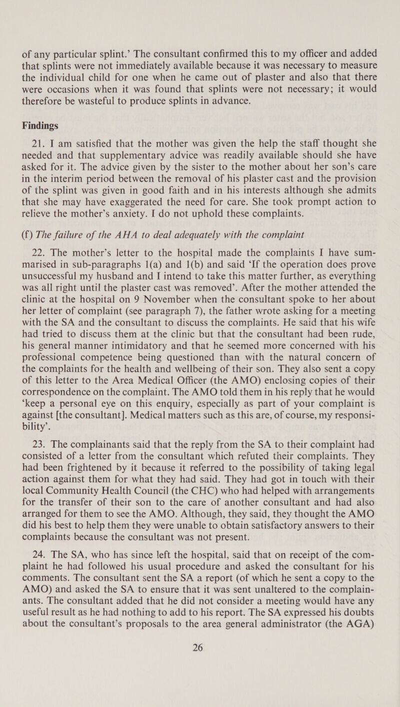 of any particular splint.’ The consultant confirmed this to my officer and added that splints were not immediately available because it was necessary to measure the individual child for one when he came out of plaster and also that there were occasions when it was found that splints were not necessary; it would therefore be wasteful to produce splints in advance. Findings 21. I am satisfied that the mother was given the help the staff thought she needed and that supplementary advice was readily available should she have asked for it. The advice given by the sister to the mother about her son’s care in the interim period between the removal of his plaster cast and the provision of the splint was given in good faith and in his interests although she admits that she may have exaggerated the need for care. She took prompt action to relieve the mother’s anxiety. I do not uphold these complaints. (f) The failure of the AHA to deal adequately with the complaint 22. The mother’s letter to the hospital made the complaints I have sum- marised in sub-paragraphs I(a) and 1(b) and said ‘If the operation does prove unsuccessful my husband and I intend to take this matter further, as everything was all right until the plaster cast was removed’. After the mother attended the clinic at the hospital on 9 November when the consultant spoke to her about her letter of complaint (see paragraph 7), the father wrote asking for a meeting with the SA and the consultant to discuss the complaints. He said that his wife had tried to discuss them at the clinic but that the consultant had been rude, his general manner intimidatory and that he seemed more concerned with his professional competence being questioned than with the natural concern of the complaints for the health and wellbeing of their son. They also sent a copy of this letter to the Area Medical Officer (the AMO) enclosing copies of their correspondence on the complaint. The AMO told them in his reply that he would ‘keep a personal eye on this enquiry, especially as part of your complaint is against [the consultant]. Medical matters such as this are, of course, my responsi- bility’. 23. The complainants said that the reply from the SA to their complaint had consisted of a letter from the consultant which refuted their complaints. They had been frightened by it because it referred to the possibility of taking legal action against them for what they had said. They had got in touch with their local Community Health Council (the CHC) who had helped with arrangements for the transfer of their son to the care of another consultant and had also arranged for them to see the AMO. Although, they said, they thought the AMO did his best to help them they were unable to obtain satisfactory answers to their complaints because the consultant was not present. 24. The SA, who has since left the hospital, said that on receipt of the com- plaint he had followed his usual procedure and asked the consultant for his comments. The consultant sent the SA a report (of which he sent a copy to the AMO) and asked the SA to ensure that it was sent unaltered to the complain- ants. The consultant added that he did not consider a meeting would have any useful result as he had nothing to add to his report. The SA expressed his doubts about the consultant’s proposals to the area general administrator (the AGA)