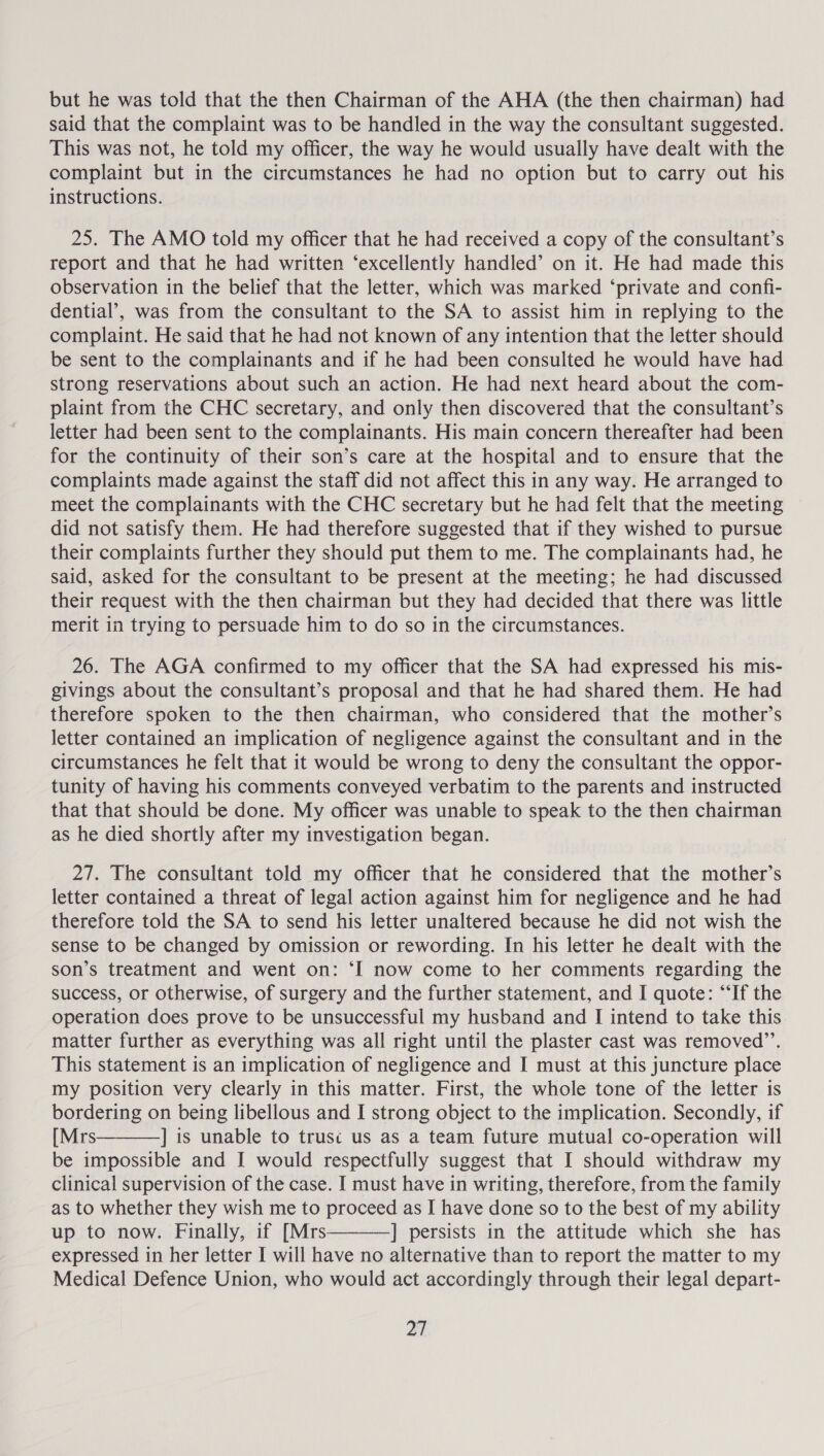 but he was told that the then Chairman of the AHA (the then chairman) had said that the complaint was to be handled in the way the consultant suggested. This was not, he told my officer, the way he would usually have dealt with the complaint but in the circumstances he had no option but to carry out his instructions. 25. The AMO told my officer that he had received a copy of the consultant’s report and that he had written ‘excellently handled’ on it. He had made this observation in the belief that the letter, which was marked ‘private and confi- dential’, was from the consultant to the SA to assist him in replying to the complaint. He said that he had not known of any intention that the letter should be sent to the complainants and if he had been consulted he would have had strong reservations about such an action. He had next heard about the com- plaint from the CHC secretary, and only then discovered that the consultant’s letter had been sent to the complainants. His main concern thereafter had been for the continuity of their son’s care at the hospital and to ensure that the complaints made against the staff did not affect this in any way. He arranged to meet the complainants with the CHC secretary but he had felt that the meeting did not satisfy them. He had therefore suggested that if they wished to pursue their complaints further they should put them to me. The complainants had, he said, asked for the consultant to be present at the meeting; he had discussed their request with the then chairman but they had decided that there was little merit in trying to persuade him to do so in the circumstances. 26. The AGA confirmed to my officer that the SA had expressed his mis- givings about the consultant’s proposal and that he had shared them. He had therefore spoken to the then chairman, who considered that the mother’s letter contained an implication of negligence against the consultant and in the circumstances he felt that it would be wrong to deny the consultant the oppor- tunity of having his comments conveyed verbatim to the parents and instructed that that should be done. My officer was unable to speak to the then chairman as he died shortly after my investigation began. 27. The consultant told my officer that he considered that the mother’s letter contained a threat of legal action against him for negligence and he had therefore told the SA to send his letter unaltered because he did not wish the sense to be changed by omission or rewording. In his letter he dealt with the son’s treatment and went on: ‘I now come to her comments regarding the success, or otherwise, of surgery and the further statement, and I quote: “If the operation does prove to be unsuccessful my husband and I intend to take this matter further as everything was all right until the plaster cast was removed”’. This statement is an implication of negligence and I must at this yuncture place my position very clearly in this matter. First, the whole tone of the letter is bordering on being libellous and I strong object to the implication. Secondly, if [Mrs ] is unable to trusc us as a team future mutual co-operation will be impossible and I would respectfully suggest that I should withdraw my clinical supervision of the case. I must have in writing, therefore, from the family as to whether they wish me to proceed as I have done so to the best of my ability up to now. Finally, if [Mrs————] persists in the attitude which she has expressed in her letter I will have no alternative than to report the matter to my Medical Defence Union, who would act accordingly through their legal depart- 