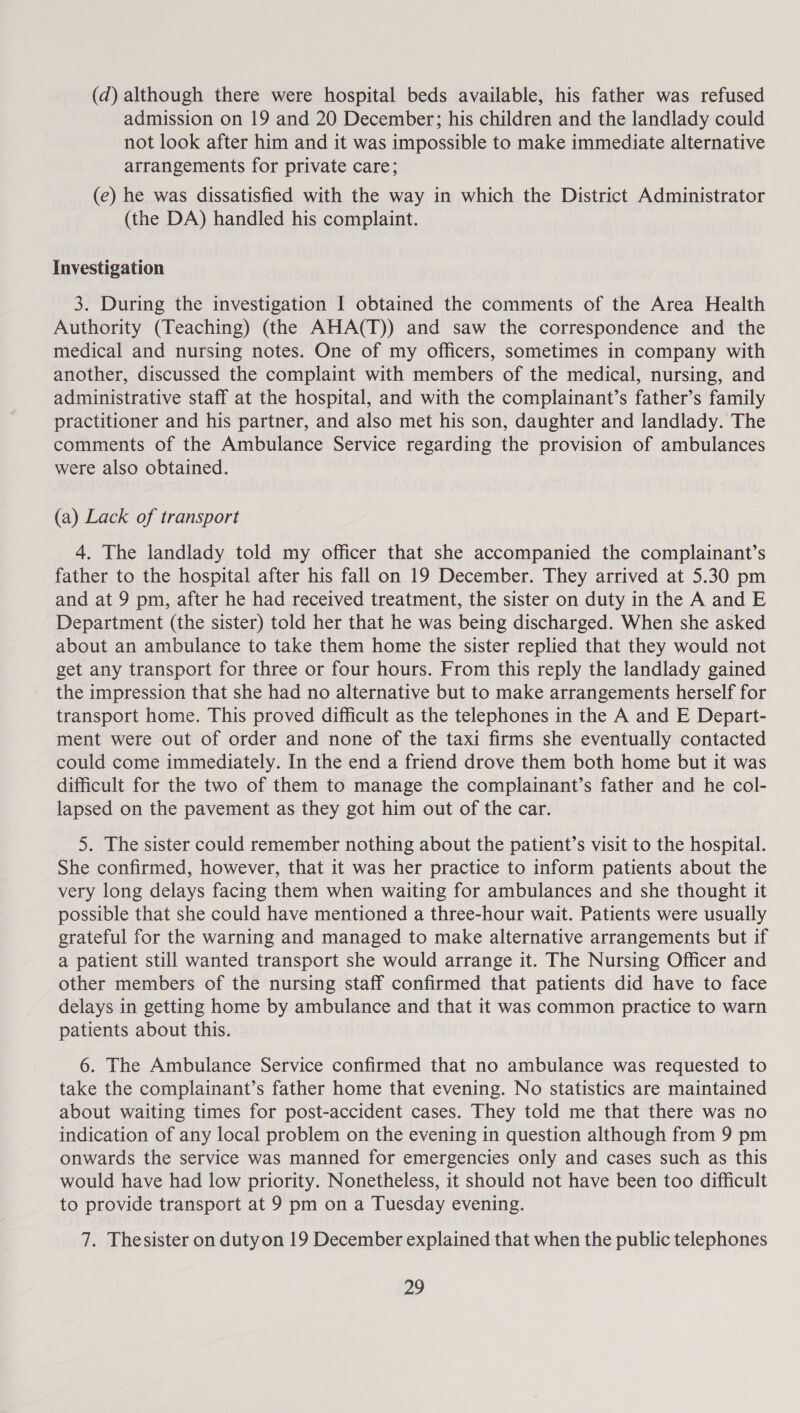 (d) although there were hospital beds available, his father was refused admission on 19 and 20 December; his children and the landlady could not look after him and it was impossible to make immediate alternative arrangements for private care; (e) he was dissatisfied with the way in which the District Administrator (the DA) handled his complaint. Investigation 3. During the investigation I obtained the comments of the Area Health Authority (Teaching) (the AHA(T)) and saw the correspondence and the medical and nursing notes. One of my officers, sometimes in company with another, discussed the complaint with members of the medical, nursing, and administrative staff at the hospital, and with the complainant’s father’s family practitioner and his partner, and also met his son, daughter and landlady. The comments of the Ambulance Service regarding the provision of ambulances were also obtained. (a) Lack of transport 4. The landlady told my officer that she accompanied the complainant’s father to the hospital after his fall on 19 December. They arrived at 5.30 pm and at 9 pm, after he had received treatment, the sister on duty in the A and E Department (the sister) told her that he was being discharged. When she asked about an ambulance to take them home the sister replied that they would not get any transport for three or four hours. From this reply the landlady gained the impression that she had no alternative but to make arrangements herself for transport home. This proved difficult as the telephones in the A and E Depart- ment were out of order and none of the taxi firms she eventually contacted could come immediately. In the end a friend drove them both home but it was difficult for the two of them to manage the complainant’s father and he col- lapsed on the pavement as they got him out of the car. 5. The sister could remember nothing about the patient’s visit to the hospital. She confirmed, however, that it was her practice to inform patients about the very long delays facing them when waiting for ambulances and she thought it possible that she could have mentioned a three-hour wait. Patients were usually grateful for the warning and managed to make alternative arrangements but if a patient still wanted transport she would arrange it. The Nursing Officer and other members of the nursing staff confirmed that patients did have to face delays in getting home by ambulance and that it was common practice to warn patients about this. 6. The Ambulance Service confirmed that no ambulance was requested to take the complainant’s father home that evening. No statistics are maintained about waiting times for post-accident cases. They told me that there was no indication of any local problem on the evening in question although from 9 pm onwards the service was manned for emergencies only and cases such as this would have had low priority. Nonetheless, it should not have been too difficult to provide transport at 9 pm on a Tuesday evening. 7. Thesister on dutyon 19 December explained that when the public telephones