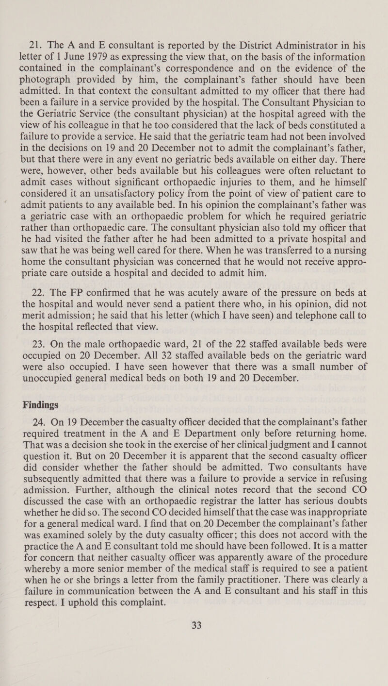 21. The A and E consultant is reported by the District Administrator in his letter of 1 June 1979 as expressing the view that, on the basis of the information contained in the complainant’s correspondence and on the evidence of the photograph provided by him, the complainant’s father should have been admitted. In that context the consultant admitted to my officer that there had been a failure in a service provided by the hospital. The Consultant Physician to the Geriatric Service (the consultant physician) at the hospital agreed with the view of his colleague in that he too considered that the lack of beds constituted a failure to provide a service. He said that the geriatric team had not been involved in the decisions on 19 and 20 December not to admit the complainant’s father, but that there were in any event no geriatric beds available on either day. There were, however, other beds available but his colleagues were often reluctant to admit cases without significant orthopaedic injuries to them, and he himself considered it an unsatisfactory policy from the point of view of patient care to admit patients to any available bed. In his opinion the complainant’s father was a geriatric case with an orthopaedic problem for which he required geriatric rather than orthopaedic care. The consultant physician also told my officer that he had visited the father after he had been admitted to a private hospital and saw that he was being well cared for there. When he was transferred to a nursing home the consultant physician was concerned that he would not receive appro- priate care outside a hospital and decided to admit him. 22. The FP confirmed that he was acutely aware of the pressure on beds at the hospital and would never send a patient there who, in his opinion, did not merit admission; he said that his letter (which I have seen) and telephone call to the hospital reflected that view. 23. On the male orthopaedic ward, 21 of the 22 staffed available beds were occupied on 20 December. All 32 staffed available beds on the geriatric ward were also occupied. I have seen however that there was a small number of unoccupied general medical beds on both 19 and 20 December. Findings 24. On 19 December the casualty officer decided that the complainant’s father required treatment in the A and E Department only before returning home. That was a decision she took in the exercise of her clinical judgment and I cannot question it. But on 20 December it is apparent that the second casualty officer did consider whether the father should be admitted. Two consultants have subsequently admitted that there was a failure to provide a service in refusing admission. Further, although the clinical notes record that the second CO discussed the case with an orthopaedic registrar the latter has serious doubts whether he did so. The second CO decided himself that the case was inappropriate for a general medical ward. I find that on 20 December the complainant’s father was examined solely by the duty casualty officer; this does not accord with the practice the A and E consultant told me should have been followed. It is a matter for concern that neither casualty officer was apparently aware of the procedure whereby a more senior member of the medical staff is required to see a patient when he or she brings a letter from the family practitioner. There was clearly a failure in communication between the A and E consultant and his staff in this respect. I uphold this complaint.