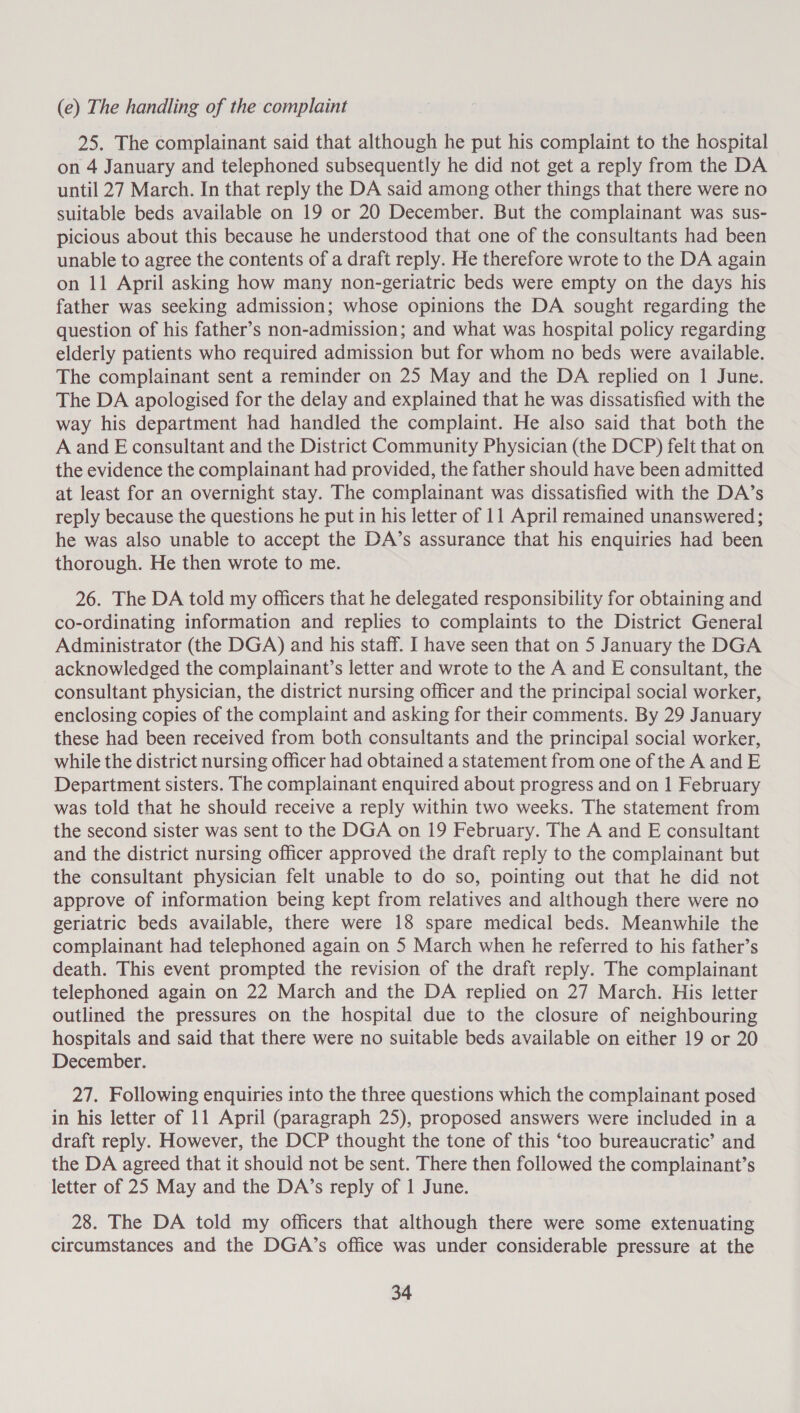 (e) The handling of the complaint 25. The complainant said that although he put his complaint to the hospital on 4 January and telephoned subsequently he did not get a reply from the DA until 27 March. In that reply the DA said among other things that there were no suitable beds available on 19 or 20 December. But the complainant was sus- picious about this because he understood that one of the consultants had been unable to agree the contents of a draft reply. He therefore wrote to the DA again on 11 April asking how many non-geriatric beds were empty on the days his father was seeking admission; whose opinions the DA sought regarding the question of his father’s non-admission; and what was hospital policy regarding elderly patients who required admission but for whom no beds were available. The complainant sent a reminder on 25 May and the DA replied on 1 June. The DA apologised for the delay and explained that he was dissatisfied with the way his department had handled the complaint. He also said that both the A and E consultant and the District Community Physician (the DCP) felt that on the evidence the complainant had provided, the father should have been admitted at least for an overnight stay. The complainant was dissatisfied with the DA’s reply because the questions he put in his letter of 11 April remained unanswered; he was also unable to accept the DA’s assurance that his enquiries had been thorough. He then wrote to me. 26. The DA told my officers that he delegated responsibility for obtaining and co-ordinating information and replies to complaints to the District General Administrator (the DGA) and his staff. I have seen that on 5 January the DGA acknowledged the complainant’s letter and wrote to the A and E consultant, the consultant physician, the district nursing officer and the principal social worker, enclosing copies of the complaint and asking for their comments. By 29 January these had been received from both consultants and the principal social worker, while the district nursing officer had obtained a statement from one of the A and E Department sisters. The complainant enquired about progress and on 1 February was told that he should receive a reply within two weeks. The statement from the second sister was sent to the DGA on 19 February. The A and E consultant and the district nursing officer approved the draft reply to the complainant but the consultant physician felt unable to do so, pointing out that he did not approve of information being kept from relatives and although there were no geriatric beds available, there were 18 spare medical beds. Meanwhile the complainant had telephoned again on 5 March when he referred to his father’s death. This event prompted the revision of the draft reply. The complainant telephoned again on 22 March and the DA replied on 27 March. His letter outlined the pressures on the hospital due to the closure of neighbouring hospitals and said that there were no suitable beds available on either 19 or 20 December. 27. Following enquiries into the three questions which the complainant posed in his letter of 11 April (paragraph 25), proposed answers were included in a draft reply. However, the DCP thought the tone of this ‘too bureaucratic’ and the DA agreed that it should not be sent. There then followed the complainant’s letter of 25 May and the DA’s reply of 1 June. 28. The DA told my officers that although there were some extenuating circumstances and the DGA’s office was under considerable pressure at the