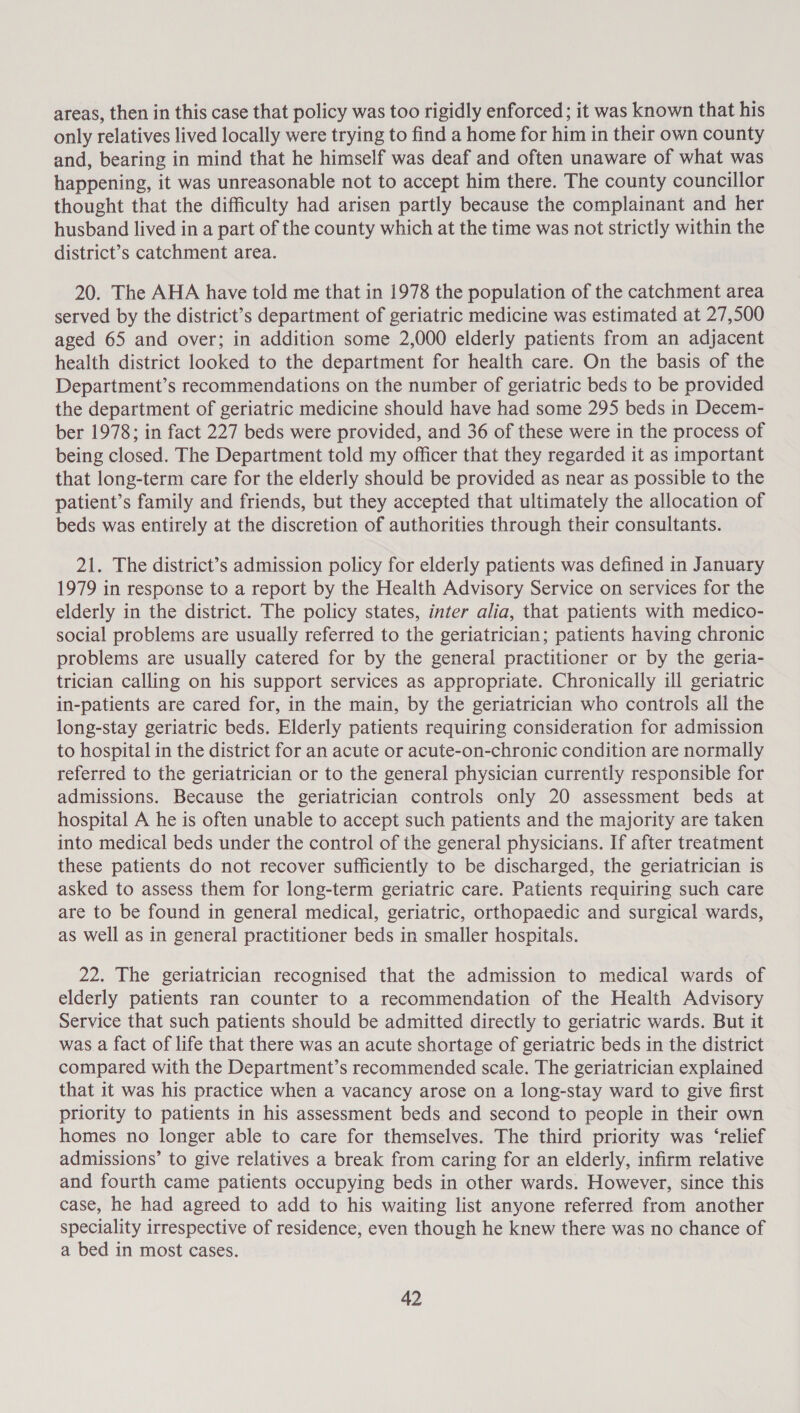 areas, then in this case that policy was too rigidly enforced; it was known that his only relatives lived locally were trying to find a home for him in their own county and, bearing in mind that he himself was deaf and often unaware of what was happening, it was unreasonable not to accept him there. The county councillor thought that the difficulty had arisen partly because the complainant and her husband lived in a part of the county which at the time was not strictly within the district’s catchment area. 20. The AHA have told me that in 1978 the population of the catchment area served by the district’s department of geriatric medicine was estimated at 27,500 aged 65 and over; in addition some 2,000 elderly patients from an adjacent health district looked to the department for health care. On the basis of the Department’s recommendations on the number of geriatric beds to be provided the department of geriatric medicine should have had some 295 beds in Decem- ber 1978; in fact 227 beds were provided, and 36 of these were in the process of being closed. The Department told my officer that they regarded it as important that long-term care for the elderly should be provided as near as possible to the patient’s family and friends, but they accepted that ultimately the allocation of beds was entirely at the discretion of authorities through their consultants. 21. The district’s admission policy for elderly patients was defined in January 1979 in response to a report by the Health Advisory Service on services for the elderly in the district. The policy states, inter alia, that patients with medico- social problems are usually referred to the geriatrician; patients having chronic problems are usually catered for by the general practitioner or by the geria- trician calling on his support services as appropriate. Chronically ill geriatric in-patients are cared for, in the main, by the geriatrician who controls all the long-stay geriatric beds. Elderly patients requiring consideration for admission to hospital in the district for an acute or acute-on-chronic condition are normally referred to the geriatrician or to the general physician currently responsible for admissions. Because the geriatrician controls only 20 assessment beds at hospital A he is often unable to accept such patients and the majority are taken into medical beds under the control of the general physicians. If after treatment these patients do not recover sufficiently to be discharged, the geriatrician is asked to assess them for long-term geriatric care. Patients requiring such care are to be found in general medical, geriatric, orthopaedic and surgical wards, as well as in general practitioner beds in smaller hospitals. 22. The geriatrician recognised that the admission to medical wards of elderly patients ran counter to a recommendation of the Health Advisory Service that such patients should be admitted directly to geriatric wards. But it was a fact of life that there was an acute shortage of geriatric beds in the district compared with the Department’s recommended scale. The geriatrician explained that it was his practice when a vacancy arose on a long-stay ward to give first priority to patients in his assessment beds and second to people in their own homes no longer able to care for themselves. The third priority was ‘relief admissions’ to give relatives a break from caring for an elderly, infirm relative and fourth came patients occupying beds in other wards. However, since this case, he had agreed to add to his waiting list anyone referred from another speciality irrespective of residence, even though he knew there was no chance of a bed in most cases.