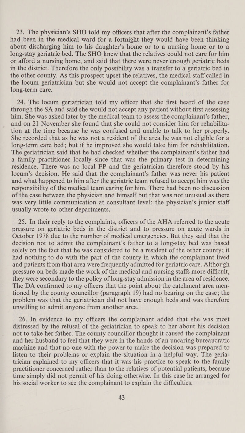23. The physician’s SHO told my officers that after the complainant’s father had been in the medical ward for a fortnight they would have been thinking about discharging him to his daughter’s home or to a nursing home or to a long-stay geriatric bed. The SHO knew that the relatives could not care for him or afford a nursing home, and said that there were never enough geriatric beds in the district. Therefore the only possibility was a transfer to a geriatric bed in the other county. As this prospect upset the relatives, the medical staff called in the locum geriatrician but she would not accept the complainant’s father for long-term care. 24. The locum geriatrician told my officer that she first heard of the case through the SA and said she would not accept any patient without first assessing him. She was asked later by the medical team to assess the complainant’s father, and on 21 November she found that she could not consider him for rehabilita- tion at the time because he was confused and unable to talk to her properly. She recorded that as he was not a resident of the area he was not eligible for a long-term care bed; but if he improved she would take him for rehabilitation. The geriatrician said that he had checked whether the complainant’s father had a family practitioner locally since that was the primary test in determining residence. There was no local FP and the geriatrician therefore stood by his locum’s decision. He said that the complainant’s father was never his patient and what happened to him after the geriatric team refused to accept him was the responsibility of the medical team caring for him. There had been no discussion of the case between the physician and himself but that was not unusual as there was very little communication at consultant level; the physician’s junior staff usually wrote to other departments. 25. In their reply to the complaints, officers of the AHA referred to the acute pressure on geriatric beds in the district and to pressure on acute wards in October 1978 due to the number of medical emergencies. But they said that the decision not to admit the complainant’s father to a long-stay bed was based solely on the fact that he was considered to be a resident of the other county; it had nothing to do with the part of the county in which the complainant lived and patients from that area were frequently admitted for geriatric care. Although pressure on beds made the work of the medical and nursing staffs more difficult, they were secondary to the policy of long-stay admission in the area of residence. The DA confirmed to my officers that the point about the catchment area men- tioned by the county councillor (paragraph 19) had no bearing on the case; the problem was that the geriatrician did not have enough beds and was therefore unwilling to admit anyone from another area. 26. In evidence to my officers the complainant added that she was most distressed by the refusal of the geriatrician to speak to her about his decision not to take her father. The county councillor thought it caused the complainant and her husband to feel that they were in the hands of an uncaring bureaucratic machine and that no one with the power to make the decision was prepared to listen to their problems or explain the situation in a helpful way. The geria- trician explained to my officers that it was his practice to speak to the family practitioner concerned rather than to the relatives of potential patients, because time simply did not permit of his doing otherwise. In this case he arranged for his social worker to see the complainant to explain the difficulties.
