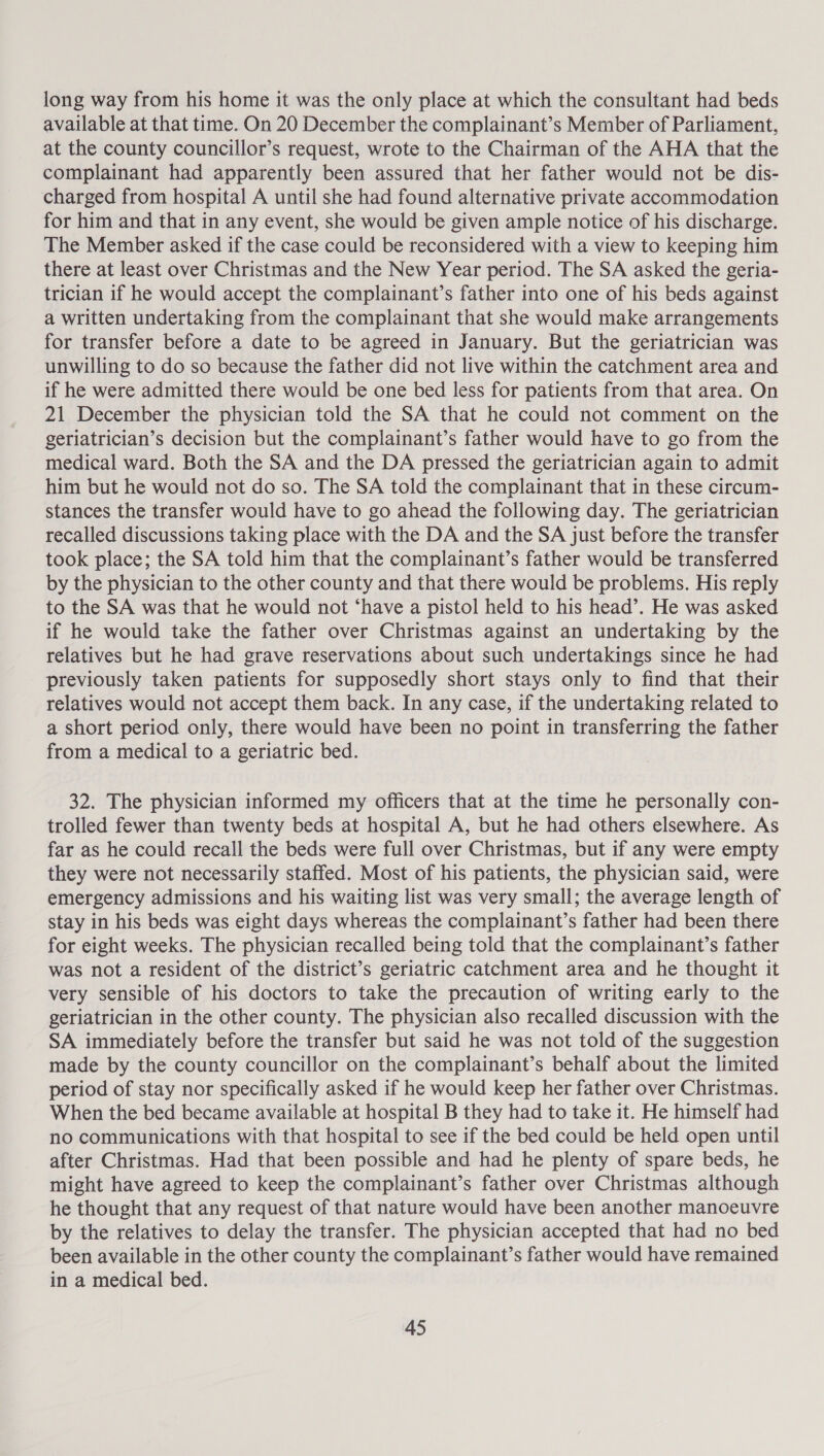 long way from his home it was the only place at which the consultant had beds available at that time. On 20 December the complainant’s Member of Parliament, at the county councillor’s request, wrote to the Chairman of the AHA that the complainant had apparently been assured that her father would not be dis- charged from hospital A until she had found alternative private accommodation for him and that in any event, she would be given ample notice of his discharge. The Member asked if the case could be reconsidered with a view to keeping him there at least over Christmas and the New Year period. The SA asked the geria- trician if he would accept the complainant’s father into one of his beds against a written undertaking from the complainant that she would make arrangements for transfer before a date to be agreed in January. But the geriatrician was unwilling to do so because the father did not live within the catchment area and if he were admitted there would be one bed less for patients from that area. On 21 December the physician told the SA that he could not comment on the geriatrician’s decision but the complainant’s father would have to go from the medical ward. Both the SA and the DA pressed the geriatrician again to admit him but he would not do so. The SA told the complainant that in these circum- stances the transfer would have to go ahead the following day. The geriatrician recalled discussions taking place with the DA and the SA just before the transfer took place; the SA told him that the complainant’s father would be transferred by the physician to the other county and that there would be problems. His reply to the SA was that he would not ‘have a pistol held to his head’. He was asked if he would take the father over Christmas against an undertaking by the relatives but he had grave reservations about such undertakings since he had previously taken patients for supposedly short stays only to find that their relatives would not accept them back. In any case, if the undertaking related to a short period only, there would have been no point in transferring the father from a medical to a geriatric bed. 32. The physician informed my officers that at the time he personally con- trolled fewer than twenty beds at hospital A, but he had others elsewhere. As far as he could recall the beds were full over Christmas, but if any were empty they were not necessarily staffed. Most of his patients, the physician said, were emergency admissions and his waiting list was very small; the average length of stay in his beds was eight days whereas the complainant’s father had been there for eight weeks. The physician recalled being told that the complainant’s father was not a resident of the district’s geriatric catchment area and he thought it very sensible of his doctors to take the precaution of writing early to the geriatrician in the other county. The physician also recalled discussion with the SA immediately before the transfer but said he was not told of the suggestion made by the county councillor on the complainant’s behalf about the limited period of stay nor specifically asked if he would keep her father over Christmas. When the bed became available at hospital B they had to take it. He himself had no communications with that hospital to see if the bed could be held open until after Christmas. Had that been possible and had he plenty of spare beds, he might have agreed to keep the complainant’s father over Christmas although he thought that any request of that nature would have been another manoeuvre by the relatives to delay the transfer. The physician accepted that had no bed been available in the other county the complainant’s father would have remained in a medical bed.