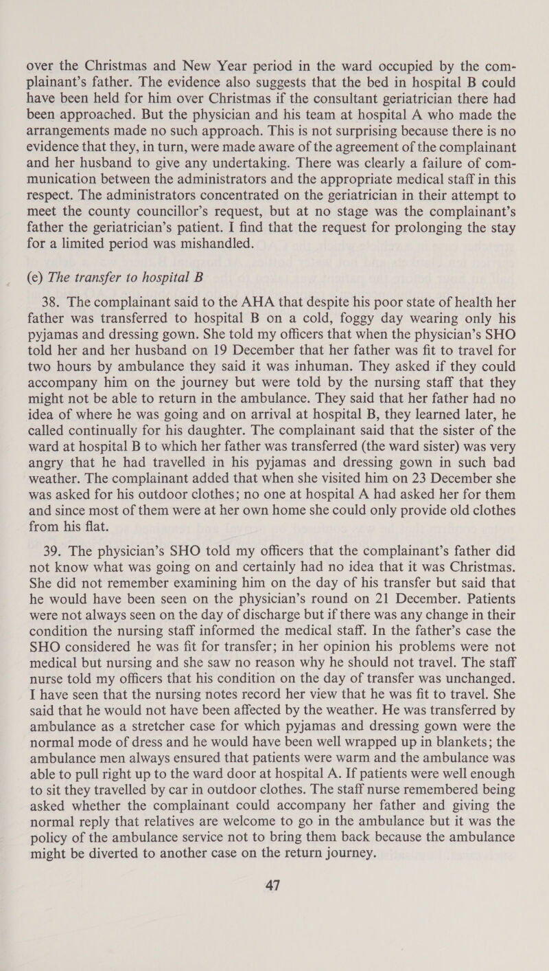 over the Christmas and New Year period in the ward occupied by the com- plainant’s father. The evidence also suggests that the bed in hospital B could have been held for him over Christmas if the consultant geriatrician there had been approached. But the physician and his team at hospital A who made the arrangements made no such approach. This is not surprising because there is no evidence that they, in turn, were made aware of the agreement of the complainant and her husband to give any undertaking. There was clearly a failure of com- munication between the administrators and the appropriate medical staff in this respect. The administrators concentrated on the geriatrician in their attempt to meet the county councillor’s request, but at no stage was the complainant’s father the geriatrician’s patient. I find that the request for prolonging the stay for a limited period was mishandled. (e) The transfer to hospital B 38. The complainant said to the AHA that despite his poor state of health her father was transferred to hospital B on a cold, foggy day wearing only his pyjamas and dressing gown. She told my officers that when the physician’s SHO told her and her husband on 19 December that her father was fit to travel for two hours by ambulance they said it was inhuman. They asked if they could accompany him on the journey but were told by the nursing staff that they might not be able to return in the ambulance. They said that her father had no idea of where he was going and on arrival at hospital B, they learned later, he called continually for his daughter. The complainant said that the sister of the ward at hospital B to which her father was transferred (the ward sister) was very angry that he had travelled in his pyjamas and dressing gown in such bad weather. The complainant added that when she visited him on 23 December she was asked for his outdoor clothes; no one at hospital A had asked her for them and since most of them were at her own home she could only provide old clothes from his flat. 39. The physician’s SHO told my officers that the complainant’s father did not know what was going on and certainly had no idea that it was Christmas. She did not remember examining him on the day of his transfer but said that he would have been seen on the physician’s round on 21 December. Patients were not always seen on the day of discharge but if there was any change in their condition the nursing staff informed the medical staff. In the father’s case the SHO considered he was fit for transfer; in her opinion his problems were not medical but nursing and she saw no reason why he should not travel. The staff nurse told my officers that his condition on the day of transfer was unchanged. I have seen that the nursing notes record her view that he was fit to travel. She said that he would not have been affected by the weather. He was transferred by ambulance as a stretcher case for which pyjamas and dressing gown were the normal mode of dress and he would have been well wrapped up in blankets; the ambulance men always ensured that patients were warm and the ambulance was able to pull right up to the ward door at hospital A. If patients were well enough to sit they travelled by car in outdoor clothes. The staff nurse remembered being asked whether the complainant could accompany her father and giving the normal reply that relatives are welcome to go in the ambulance but it was the policy of the ambulance service not to bring them back because the ambulance might be diverted to another case on the return journey.