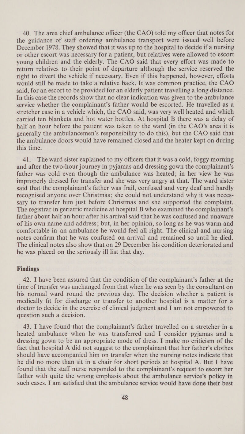 40. The area chief ambulance officer (the CAO) told my officer that notes for the guidance of staff ordering ambulance transport were issued well before December 1978. They showed that it was up to the hospital to decide if a nursing or other escort was necessary for a patient, but relatives were allowed to escort young children and the elderly. The CAO said that every effort was made to return relatives to their point of departure although the service reserved the right to divert the vehicle if necessary. Even if this happened, however, efforts would still be made to take a relative back. It was common practice, the CAO said, for an escort to be provided for an elderly patient travelling a long distance. In this case the records show that no clear indication was given to the ambulance service whether the complainant’s father would be escorted. He travelled as a stretcher case in a vehicle which, the CAO said, was very well heated and which carried ten blankets and hot water bottles. At hospital B there was a delay of half an hour before the patient was taken to the ward (in the CAO’s area it is generally the ambulancemen’s responsibility to do this), but the CAO said that the ambulance doors would have remained closed and the heater kept on during this time. 41. The ward sister explained to my officers that it was a cold, foggy morning and after the two-hour journey in pyjamas and dressing gown the complainant’s father was cold even though the ambulance was heated; in her view he was improperly dressed for transfer and she was very angry at that. The ward sister said that the complainant’s father was frail, confused and very deaf and hardly recognised anyone over Christmas; she could not understand why it was neces- sary to transfer him just before Christmas and she supported the complaint. The registrar in geriatric medicine at hospital B who examined the complainant’s father about half an hour after his arrival said that he was confused and unaware of his own name and address; but, in her opinion, so long as he was warm and comfortable in an ambulance he would feel all right. The clinical and nursing notes confirm that he was confused on arrival and remained so until he died. The clinical notes also show that on 29 December his condition deteriorated and he was placed on the seriously ill list that day. Findings 42. I have been assured that the condition of the complainant’s father at the time of transfer was unchanged from that when he was seen by the consultant on his normal ward round the previous day. The decision whether a patient is medically fit for discharge or transfer to another hospital is a matter for a doctor to decide in the exercise of clinical judgment and I am not empowered to question such a decision. 43. I have found that the complainant’s father travelled on a stretcher in a heated ambulance when he was transferred and I consider pyjamas and a dressing gown to be an appropriate mode of dress. I make no criticism of the fact that hospital A did not suggest to the complainant that her father’s clothes should have accompanied him on transfer when the nursing notes indicate that he did no more than sit in a chair for short periods at hospital A. But I have found that the staff nurse responded to the complainant’s request to escort her father with quite the wrong emphasis about the ambulance service’s policy in such cases. I am satisfied that the ambulance service would have done their best