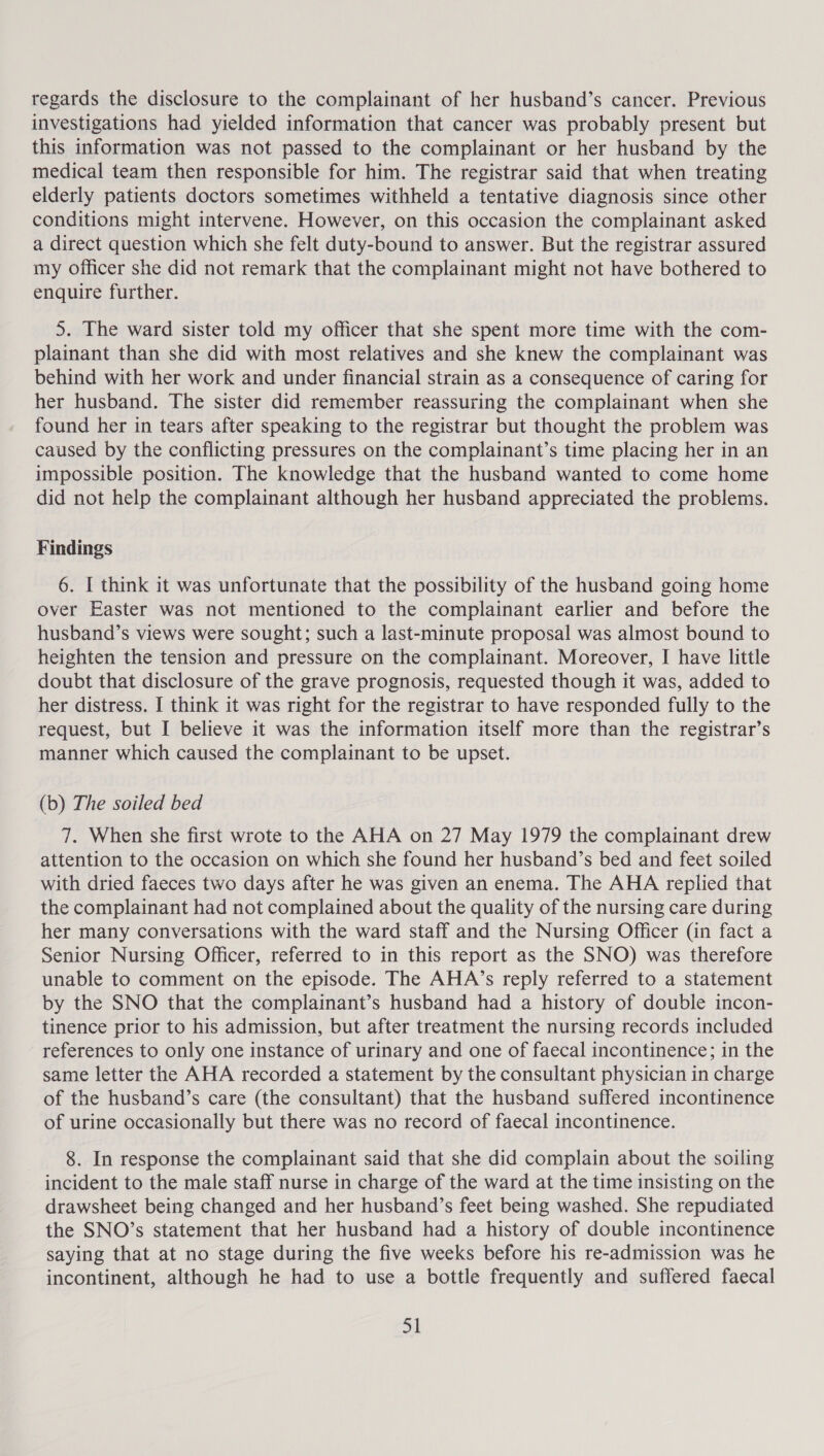 regards the disclosure to the complainant of her husband’s cancer. Previous investigations had yielded information that cancer was probably present but this information was not passed to the complainant or her husband by the medical team then responsible for him. The registrar said that when treating elderly patients doctors sometimes withheld a tentative diagnosis since other conditions might intervene. However, on this occasion the complainant asked a direct question which she felt duty-bound to answer. But the registrar assured my officer she did not remark that the complainant might not have bothered to enquire further. 5. The ward sister told my officer that she spent more time with the com- plainant than she did with most relatives and she knew the complainant was behind with her work and under financial strain as a consequence of caring for her husband. The sister did remember reassuring the complainant when she found her in tears after speaking to the registrar but thought the problem was caused by the conflicting pressures on the complainant’s time placing her in an impossible position. The knowledge that the husband wanted to come home did not help the complainant although her husband appreciated the problems. Findings 6. I think it was unfortunate that the possibility of the husband going home over Easter was not mentioned to the complainant earlier and before the husband’s views were sought; such a last-minute proposal was almost bound to heighten the tension and pressure on the complainant. Moreover, I have little doubt that disclosure of the grave prognosis, requested though it was, added to her distress. I think it was right for the registrar to have responded fully to the request, but I believe it was the information itself more than the registrar’s manner which caused the complainant to be upset. (b) The soiled bed 7. When she first wrote to the AHA on 27 May 1979 the complainant drew attention to the occasion on which she found her husband’s bed and feet soiled with dried faeces two days after he was given an enema. The AHA replied that the complainant had not complained about the quality of the nursing care during her many conversations with the ward staff and the Nursing Officer (in fact a Senior Nursing Officer, referred to in this report as the SNO) was therefore unable to comment on the episode. The AHA’s reply referred to a statement by the SNO that the complainant’s husband had a history of double incon- tinence prior to his admission, but after treatment the nursing records included references to only one instance of urinary and one of faecal incontinence; in the same letter the AHA recorded a statement by the consultant physician in charge of the husband’s care (the consultant) that the husband suffered incontinence of urine occasionally but there was no record of faecal incontinence. 8. In response the complainant said that she did complain about the soiling incident to the male staff nurse in charge of the ward at the time insisting on the drawsheet being changed and her husband’s feet being washed. She repudiated the SNO’s statement that her husband had a history of double incontinence saying that at no stage during the five weeks before his re-admission was he incontinent, although he had to use a bottle frequently and suffered faecal