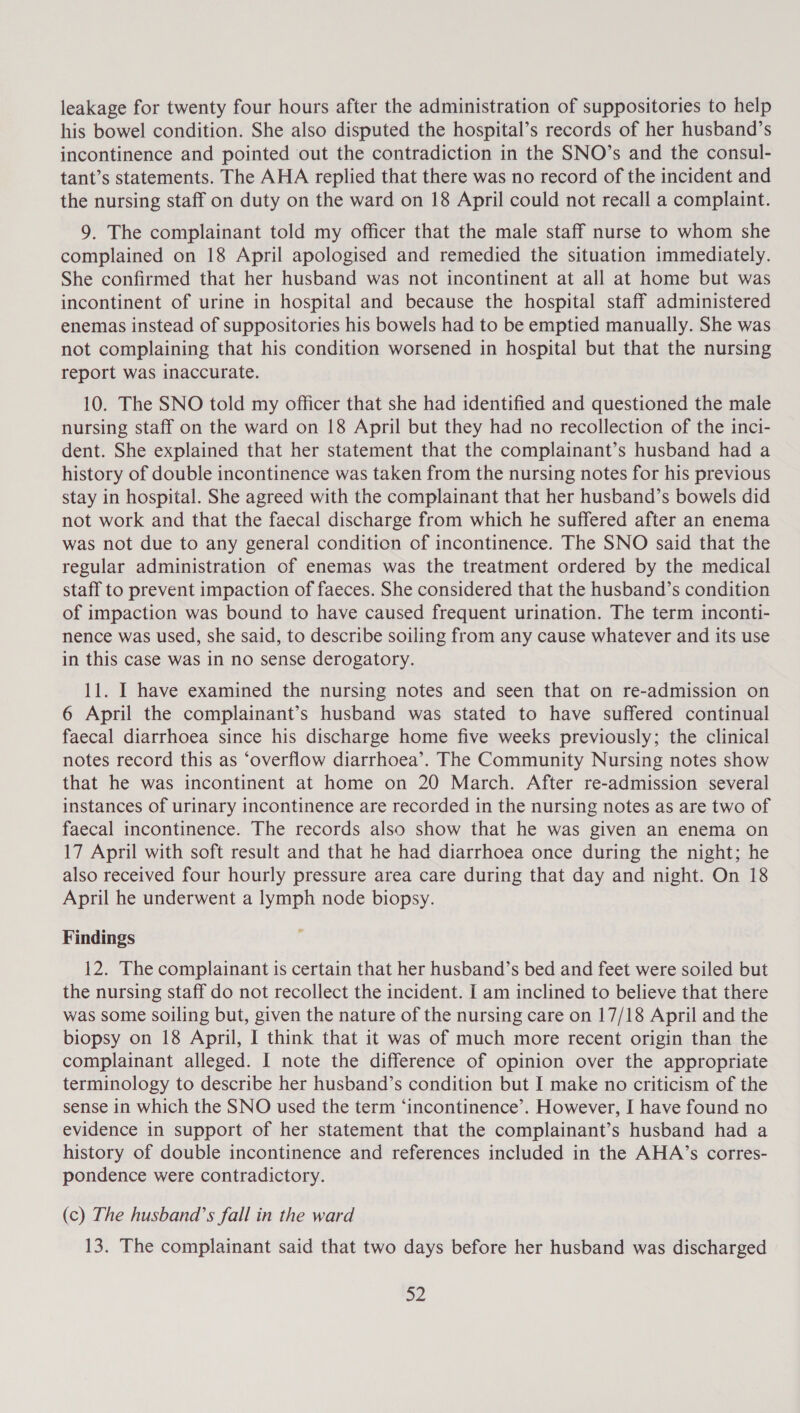 leakage for twenty four hours after the administration of suppositories to help his bowel condition. She also disputed the hospital’s records of her husband’s incontinence and pointed out the contradiction in the SNO’s and the consul- tant’s statements. The AHA replied that there was no record of the incident and the nursing staff on duty on the ward on 18 April could not recall a complaint. 9. The complainant told my officer that the male staff nurse to whom she complained on 18 April apologised and remedied the situation immediately. She confirmed that her husband was not incontinent at all at home but was incontinent of urine in hospital and because the hospital staff administered enemas instead of suppositories his bowels had to be emptied manually. She was not complaining that his condition worsened in hospital but that the nursing report was inaccurate. 10. The SNO told my officer that she had identified and questioned the male nursing staff on the ward on 18 April but they had no recollection of the inci- dent. She explained that her statement that the complainant’s husband had a history of double incontinence was taken from the nursing notes for his previous stay in hospital. She agreed with the complainant that her husband’s bowels did not work and that the faecal discharge from which he suffered after an enema was not due to any general condition of incontinence. The SNO said that the regular administration of enemas was the treatment ordered by the medical staff to prevent impaction of faeces. She considered that the husband’s condition of impaction was bound to have caused frequent urination. The term inconti- nence was used, she said, to describe soiling from any cause whatever and its use in this case was in no sense derogatory. 11. I have examined the nursing notes and seen that on re-admission on 6 April the complainant’s husband was stated to have suffered continual faecal diarrhoea since his discharge home five weeks previously; the clinical notes record this as ‘overflow diarrhoea’. The Community Nursing notes show that he was incontinent at home on 20 March. After re-admission several instances of urinary incontinence are recorded in the nursing notes as are two of faecal incontinence. The records also show that he was given an enema on 17 April with soft result and that he had diarrhoea once during the night; he also received four hourly pressure area care during that day and night. On 18 April he underwent a lymph node biopsy. Findings 12. The complainant is certain that her husband’s bed and feet were soiled but the nursing staff do not recollect the incident. I am inclined to believe that there was some soiling but, given the nature of the nursing care on 17/18 April and the biopsy on 18 April, I think that it was of much more recent origin than the complainant alleged. I note the difference of opinion over the appropriate terminology to describe her husband’s condition but I make no criticism of the sense in which the SNO used the term ‘incontinence’. However, I have found no evidence in support of her statement that the complainant’s husband had a history of double incontinence and references included in the AHA’s corres- pondence were contradictory. (c) The husband’s fall in the ward 13. The complainant said that two days before her husband was discharged 32