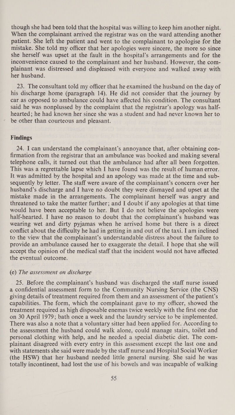 though she had been told that the hospital was willing to keep him another night. When the complainant arrived the registrar was on the ward attending another patient. She left the patient and went to the complainant to apologise for the mistake. She told my officer that her apologies were sincere, the more so since she herself was upset at the fault in the hospital’s arrangements and for the inconvenience caused to the complainant and her husband. However, the com- plainant was distressed and displeased with everyone and walked away with her husband. 23. The consultant told my officer that he examined the husband on the day of his discharge home (paragraph 14). He did not consider that the journey by car as opposed to ambulance could have affected his condition. The consultant said he was nonplussed by the complaint that the registrar’s apology was half- hearted; he had known her since she was a student and had never known her to be other than courteous and pleasant. Findings 24. I can understand the complainant’s annoyance that, after obtaining con- firmation from the registrar that an ambulance was booked and making several telephone calls, it turned out that the ambulance had after all been forgotten. This was a regrettable lapse which I have found was the result of human error. It was admitted by the hospital and an apology was made at the time and sub- sequently by letter. The staff were aware of the complainant’s concern over her husband’s discharge and I have no doubt they were dismayed and upset at the mistake made in the arrangements. The complainant herself was angry and threatened to take the matter further; and I doubt if any apologies at that time would have been acceptable to her. But I do not believe the apologies were half-hearted. I have no reason to doubt that the complainant’s husband was wearing wet and dirty pyjamas when he arrived home but there is a direct conflict about the difficulty he had in getting in and out of the taxi. I am inclined to the view that the complainant’s understandable distress about the failure to provide an ambulance caused her to exaggerate the detail. I hope that she will accept the opinion of the medical staff that the incident would not have affected the eventual outcome. (e) The assessment on discharge _ 25. Before the complainant’s husband was discharged the staff nurse issued a confidential assessment form to the Community Nursing Service (the CNS) giving details of treatment required from them and an assessment of the patient’s capabilities. The form, which the complainant gave to my officer, showed the treatment required as high disposable enemas twice weekly with the first one due on 30 April 1979; bath once a week and the laundry service to be implemented. There was also a note that a voluntary sitter had been applied for. According to the assessment the husband could walk alone, could manage stairs, toilet and personal clothing with help, and he needed a special diabetic diet. The com- plainant disagreed with every entry in this assessment except the last one and with statements she said were made by the staff nurse and Hospital Social Worker (the HSW) that her husband needed little general nursing. She said he was totally incontinent, had lost the use of his bowels and was incapable of walking