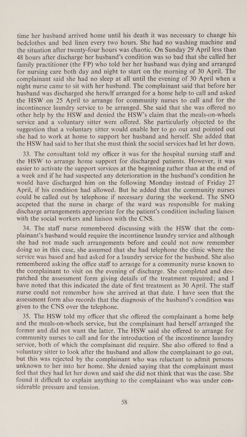 time her husband arrived home until his death it was necessary to change his bedclothes and bed linen every two hours. She had no washing machine and the situation after twenty-four hours was chaotic. On Sunday 29 April less than 48 hours after discharge her husband’s condition was so bad that she called her family practitioner (the FP) who told her her husband was dying and arranged for nursing care both day and night to start on the morning of 30 April. The complainant said she had no sleep at all until the evening of 30 April when a night nurse came to sit with her husband. The complainant said that before her husband was discharged she herself arranged for a home help to call and asked the HSW on 25 April to arrange for community nurses to call and for the incontinence laundry service to be arranged. She said that she was offered no other help by the HSW and denied the HSW’s claim that the meals-on-wheels service and a voluntary sitter were offered. She particularly objected to the suggestion that a voluntary sitter would enable her to go out and pointed out she had to work at home to support her husband and herself. She added that the HSW had said to her that she must think the social services had let her down. 33. The consultant told my officer it was for the hospital nursing staff and the HSW to arrange home support for discharged patients. However, it was easier to activate the support services at the beginning rather than at the end of a week and if he had suspected any deterioration in the husband’s condition he would have discharged him on the following Monday instead of Friday 27 April, if his condition had allowed. But he added that the community nurses could be called out by telephone if necessary during the weekend. The SNO accpeted that the nurse in charge of the ward was responsible for making discharge arrangements appropriate for the patient’s condition including liaison with the social workers and liaison with the CNS. 34. The staff nurse remembered discussing with the HSW that the com- plainant’s husband would require the incontinence laundry service and although she had not made such arrangements before and could not now remember doing so in this case, she assumed that she had telephone the clinic where the service was based and had asked for a laundry service for the husband. She also remembered asking the office staff to arrange for a community nurse known to the complainant to visit on the evening of discharge. She completed and des- patched the assessment form giving details of the treatment required; and [I have noted that this indicated the date of first treatment as 30 April. The staff nurse could not remember how she arrived at that date. I have seen that the assessment form also records that the diagnosis of the husband’s condition was given to the CNS over the telephone. 35. The HSW told my officer that she offered the complainant a home help and the meals-on-wheels service, but the complainant had herself arranged the former and did not want the latter. The HSW said she offered to arrange for community nurses to call and for the introduction of the incontinence laundry service, both of which the complainant did require. She also offered to find a voluntary sitter to look after the husband and allow the complainant to go out, but this was rejected by the complainant who was reluctant to admit persons unknown to her into her home. She denied saying that the complainant must feel that they had let her down and said she did not think that was the case. She found it difficult to explain anything to the complainant who was under con- siderable pressure and tension.