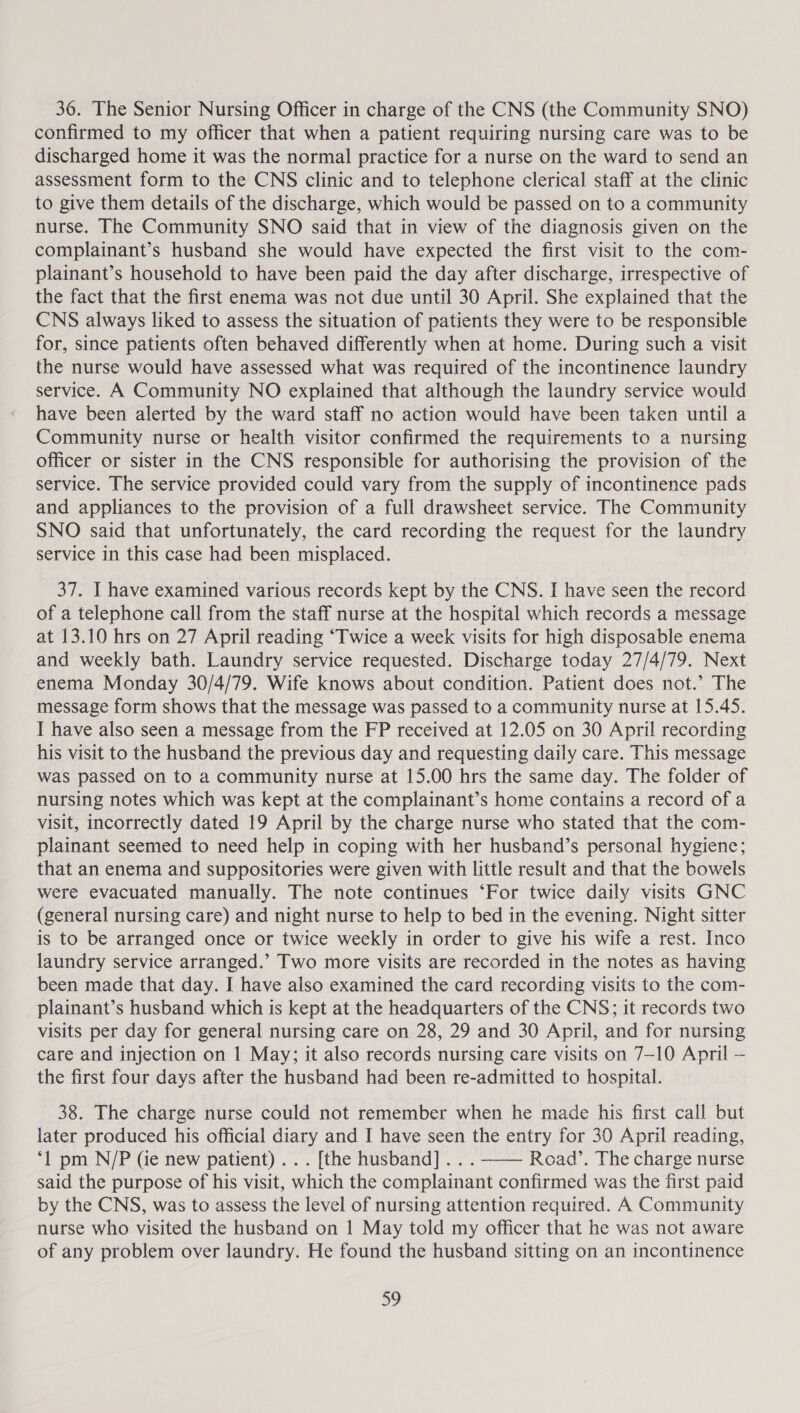 36. The Senior Nursing Officer in charge of the CNS (the Community SNO) confirmed to my officer that when a patient requiring nursing care was to be discharged home it was the normal practice for a nurse on the ward to send an assessment form to the CNS clinic and to telephone clerical staff at the clinic to give them details of the discharge, which would be passed on to a community nurse. The Community SNO said that in view of the diagnosis given on the complainant’s husband she would have expected the first visit to the com- plainant’s household to have been paid the day after discharge, irrespective of the fact that the first enema was not due until 30 April. She explained that the CNS always liked to assess the situation of patients they were to be responsible for, since patients often behaved differently when at home. During such a visit the nurse would have assessed what was required of the incontinence laundry service. A Community NO explained that although the laundry service would have been alerted by the ward staff no action would have been taken until a Community nurse or health visitor confirmed the requirements to a nursing officer or sister in the CNS responsible for authorising the provision of the service. The service provided could vary from the supply of incontinence pads and appliances to the provision of a full drawsheet service. The Community SNO said that unfortunately, the card recording the request for the laundry service in this case had been misplaced. 37. I have examined various records kept by the CNS. I have seen the record of a telephone call from the staff nurse at the hospital which records a message at 13.10 hrs on 27 April reading ‘Twice a week visits for high disposable enema and weekly bath. Laundry service requested. Discharge today 27/4/79. Next enema Monday 30/4/79. Wife knows about condition. Patient does not.’ The message form shows that the message was passed to a community nurse at 15.45. I have also seen a message from the FP received at 12.05 on 30 April recording his visit to the husband the previous day and requesting daily care. This message was passed on to a community nurse at 15.00 hrs the same day. The folder of nursing notes which was kept at the complainant’s home contains a record of a visit, incorrectly dated 19 April by the charge nurse who stated that the com- plainant seemed to need help in coping with her husband’s personal hygiene; that an enema and suppositories were given with little result and that the bowels were evacuated manually. The note continues ‘For twice daily visits GNC (general nursing care) and night nurse to help to bed in the evening. Night sitter is to be arranged once or twice weekly in order to give his wife a rest. Inco laundry service arranged.’ Two more visits are recorded in the notes as having been made that day. I have also examined the card recording visits to the com- plainant’s husband which is kept at the headquarters of the CNS; it records two visits per day for general nursing care on 28, 29 and 30 April, and for nursing care and injection on | May; it also records nursing care visits on 7-10 April — the first four days after the husband had been re-admitted to hospital. 38. The charge nurse could not remember when he made his first call but later produced his official diary and I have seen the entry for 30 April reading, ‘1 pm N/P (ie new patient) .. . [the husband] .. . -—— Road’. The charge nurse said the purpose of his visit, which the complainant confirmed was the first paid by the CNS, was to assess the level of nursing attention required. A Community nurse who visited the husband on 1 May told my officer that he was not aware of any problem over laundry. He found the husband sitting on an incontinence