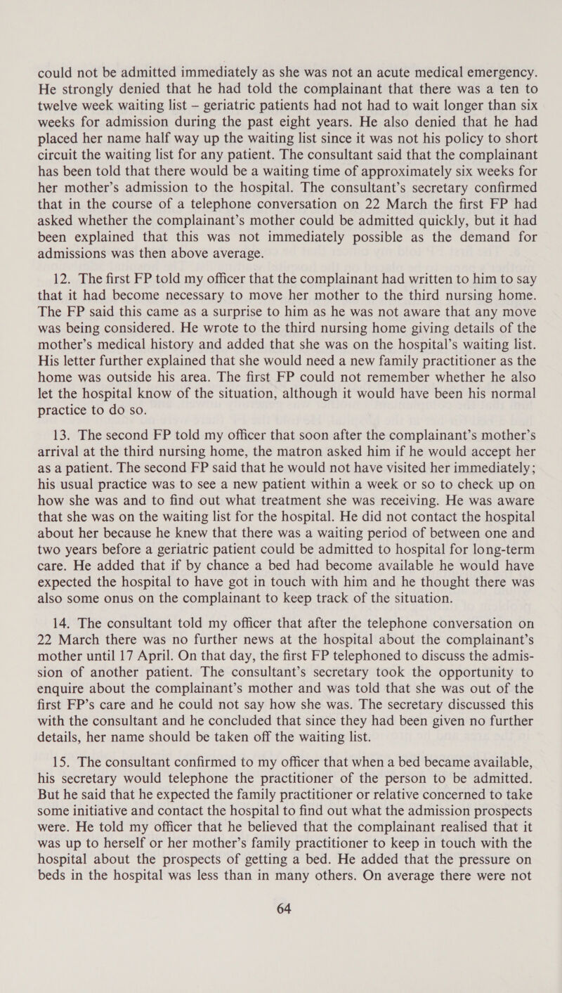 could not be admitted immediately as she was not an acute medical emergency. He strongly denied that he had told the complainant that there was a ten to twelve week waiting list — geriatric patients had not had to wait longer than six weeks for admission during the past eight years. He also denied that he had placed her name half way up the waiting list since it was not his policy to short circuit the waiting list for any patient. The consultant said that the complainant has been told that there would be a waiting time of approximately six weeks for her mother’s admission to the hospital. The consultant’s secretary confirmed that in the course of a telephone conversation on 22 March the first FP had asked whether the complainant’s mother could be admitted quickly, but it had been explained that this was not immediately possible as the demand for admissions was then above average. 12. The first FP told my officer that the complainant had written to him to say that it had become necessary to move her mother to the third nursing home. The FP said this came as a surprise to him as he was not aware that any move was being considered. He wrote to the third nursing home giving details of the mother’s medical history and added that she was on the hospital’s waiting list. His letter further explained that she would need a new family practitioner as the home was outside his area. The first FP could not remember whether he also let the hospital know of the situation, although it would have been his normal practice to do so. 13. The second FP told my officer that soon after the complainant’s mother’s arrival at the third nursing home, the matron asked him if he would accept her as a patient. The second FP said that he would not have visited her immediately; his usual practice was to see a new patient within a week or so to check up on how she was and to find out what treatment she was receiving. He was aware that she was on the waiting list for the hospital. He did not contact the hospital about her because he knew that there was a waiting period of between one and two years before a geriatric patient could be admitted to hospital for long-term care. He added that if by chance a bed had become available he would have expected the hospital to have got in touch with him and he thought there was also some onus on the complainant to keep track of the situation. 14. The consultant told my officer that after the telephone conversation on 22 March there was no further news at the hospital about the complainant’s mother until 17 April. On that day, the first FP telephoned to discuss the admis- sion of another patient. The consultant’s secretary took the opportunity to enquire about the complainant’s mother and was told that she was out of the first FP’s care and he could not say how she was. The secretary discussed this with the consultant and he concluded that since they had been given no further details, her name should be taken off the waiting list. 15. The consultant confirmed to my officer that when a bed became available, his secretary would telephone the practitioner of the person to be admitted. But he said that he expected the family practitioner or relative concerned to take some initiative and contact the hospital to find out what the admission prospects were. He told my officer that he believed that the complainant realised that it was up to herself or her mother’s family practitioner to keep in touch with the hospital about the prospects of getting a bed. He added that the pressure on beds in the hospital was less than in many others. On average there were not